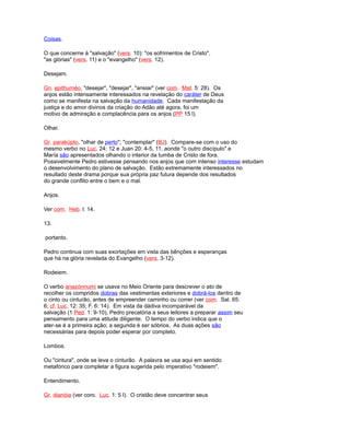 Coisas.
O que concerne à "salvação" (vers. 10): "os sofrimentos de Cristo",
"as glórias" (vers. 11) e o "evangelho" (vers. 12).
Desejam.
Gn. epithuméo, "desejar", "desejar", "ansiar" (ver com. Mat. 5: 28). Os
anjos estão intensamente interessados na revelação do caráter de Deus
como se manifesta na salvação da humanidade. Cada manifestação da
justiça e do amor divinos da criação do Adão até agora, foi um
motivo de admiração e complacência para os anjos (PP 15 l).
Olhar.
Gr. parakúpto, "olhar de perto"; "contemplar" (BJ). Compare-se com o uso do
mesmo verbo no Luc. 24: 12 e Juan 20: 4-5, 11, aonde "o outro discípulo" e
María são apresentados olhando o interior da tumba de Cristo de fora.
Possivelmente Pedro estivesse pensando nos anjos que com intenso interesse estudam
o desenvolvimento do plano de salvação. Estão extremamente interessados no
resultado deste drama porque sua própria paz futura depende dos resultados
do grande conflito entre o bem e o mal.
Anjos.
Ver com. Heb. l: 14.
13.
portanto.
Pedro continua com suas exortações em vista das bênções e esperanças
que há na glória revelada do Evangelho (vers. 3-12).
Rodeiem.
O verbo anazónnumi se usava no Meio Oriente para descrever o ato de
recolher os compridos dobras das vestimentas exteriores e dobrá-los dentro de
o cinto ou cinturão, antes de empreender caminho ou correr (ver com. Sal. 65:
6; cf. Luc. 12: 35; F. 6: 14). Em vista da dádiva incomparável da
salvação (1 Ped. 1: 9-10), Pedro precatória a seus leitores a preparar assim seu
pensamento para uma atitude diligente. O tempo do verbo indica que o
ater-se é a primeira ação; a segunda é ser sóbrios. As duas ações são
necessárias para depois poder esperar por completo.
Lombos.
Ou "cintura", onde se leva o cinturão. A palavra se usa aqui em sentido
metafórico para completar a figura sugerida pelo imperativo "rodeiem".
Entendimento.
Gr. dianóia (ver coro. Luc. 1: 5 l). O cristão deve concentrar seus
 