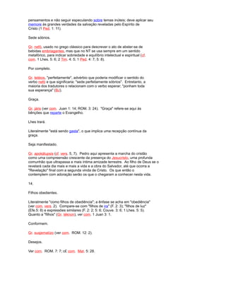 pensamentos e não seguir especulando sobre temas inúteis; deve aplicar seu
memore às grandes verdades da salvação reveladas pelo Espírito de
Cristo (1 Ped. 1: 11).
Sede sóbrios.
Gr. nefó, usado no grego clássico para descrever o ato de abster-se de
bebidas embriagantes, mas que no NT se usa sempre em um sentido
metafórico, para indicar sobriedade e equilíbrio intelectual e espiritual (cf.
com. 1 Lhes. 5: 6; 2 Tim. 4: 5; 1 Ped. 4: 7; 5: 8).
Por completo.
Gr. teléios, "perfeitamente", advérbio que poderia modificar o sentido do
verbo nefó e que significaria: "sede perfeitamente sóbrios". Entretanto, a
maioria dos tradutores o relacionam com o verbo esperar; "ponham toda
sua esperança" (BJ).
Graça.
Gr. járis (ver com. Juan 1: 14; ROM. 3: 24). "Graça" refere-se aqui às
bênções que reparte o Evangelho.
Lhes trará.
Literalmente "está sendo gasta", o que implica uma recepção contínua da
graça.
Seja manifestado.
Gr. apokálupsis (cf. vers. 5, 7). Pedro aqui apresenta a marcha do cristão
como uma compreensão crescente da presença do Jesucristo, uma profunda
comunhão que ultrapassa a mais íntima amizade terrestre. Ao filho de Deus se o
revelará cada dia mais e mais a vida e a obra do Salvador, até que ocorra a
"Revelação" final com a segunda vinda de Cristo. Os que então o
contemplem com adoração serão os que o chegaram a conhecer nesta vida.
14.
Filhos obedientes.
Literalmente "como filhos de obediência"; a ênfase se acha em "obediência"
(ver com. vers. 2). Compare-se com "filhos de ira" (F. 2: 3); "filhos de luz"
(Efe.5: 8) e expressões similares (F. 2: 2; 5: 6; Couve. 3: 6; 1 Lhes. 5: 5).
Quanto a "filhos" (Gr. téknon), ver com. 1 Juan 3: 1.
Conformem.
Gr. susjematízo (ver com. ROM. 12: 2).
Desejos.
Ver com. ROM. 7: 7; c£ com. Mat. 5: 28.
 