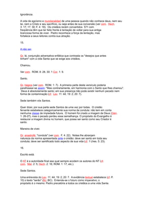 Ignorância.
A vida de egoísmo e mundanalidad de uma pessoa quando não conhece deus, nem seu
lei, nem a Cristo e seu sacrifício, ou seja antes de sua conversão (ver com. Hech.
3: 17; 17: 30; F. 4: 18). Os cristãos recém convertidos 571 com
freqüência têm que ter feito frente à tentação de voltar para sua antiga
licenciosa forma de viver. Pedro reconhece a força da tentação, mas
fortalece a seus leitores contra sua atração.
15.
A não ser.
Gr. lá, conjunção adversativa enfática que contrasta os "desejos que antes
tinham" com a vida Santa que se exige aos cristãos.
Chamou.
Ver com. ROM. 8: 28, 30; 1 Cor. 1: 9.
Santo.
Gr. hágios (ver com. ROM. 1: 7). A primeira parte deste versículo poderia
parafrasear-se assim: "Mas contrariamente, em harmonia com o Santo que lhes chamou".
Deus é absolutamente santo; em sua presença não pode existir nenhum pecado nem
forma de contaminação (cf. Lev. 11: 44; 19: 2; 20: 7).
Sede também vós Santos.
Quer dizer, por sua parte sede Santos de uma vez por todas. O cristão
fervente estabelece categoricamente sua norma de conduta: não tem em conta
nenhuma classe de impiedade futura. O homem foi criado a imagem de Deus (Gén.
1: 26-27), mas o pecado perdeu essa semelhança. O propósito do Evangelho é
restaurar a imagem divina no homem, que possa ser santo como seu Criador é
santo.
Maneira de viver.
Gr. anastrofé, "conduta" (ver com. F. 4: 22). Notea lhe abranjam
natureza da norma apresentada ante o cristão: deve ser santo em toda seu
conduta; deve ser santificado todo aspecto de sua vida (cf. 1 Lhes. 5: 23).
16.
Escrito está.
O AT é a autoridade final asa qual sempre acodem os autores do NT (cf.
com. Mat. 2: 5; Hech. 2: 16; ROM. 1: 17; etc.).
Sede Santos.
Uma entrevista do Lev. 11: 44; 19: 2; 20: 7. A evidência textual estabelece (cf. P.
10) o texto "serão" (BJ, BC). Entende-se o futuro como imperativo; o
propósito é o mesmo: Pedro precatória a todos os cristãos a uma vida Santa.
 