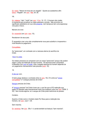 Gr. lutróo, "liberar em troca de um resgate". Quanto ao substantivo afim
lútron, "resgate", ver com. Mat. 20: 28.
Vã.
Gr. mátaios, "vão", "inútil" (ver com. 1 Cor. 15: 17). O homem não cristão
é impotente para erradicar os males pessoais e sociais. Não encontra um
significado satisfatório em sua vida presente, nem tampouco tem uma esperança
viva para o futuro.
Maneira de viver.
Gr. anastrofé (ver com. vers. 15).
Receberam de seus pais.
É necessário viver uma vida completamente nova para substituir a inoperante e
inútil filosofia do paganismo.
Corruptibles.
Ou "perecíveis", em contraste com a natureza eterna do sacrifício de
Cristo.
Ouro ou prata.
Os metais preciosos se comparam com as coisas "perecíveis" porque não podem
pagar o preço da redenção da raça humana. Os escravos eram comprados
e liberados com ouro ou prata, mas o resgate espiritual do homem depende de
um pagamento imensamente mais precioso (vers. 19).
19.
A não ser com.
O texto grego destaca o contraste entre os vers. 18 e 19: entre as "coisas
corruptibles" e "o sangue precioso de Cristo".
Sangue precioso de Cristo.
A "sangue precioso" de Cristo é sem par, o que faz que a 572 redenção que
pagou El Salvador seja imensamente maior que qualquer outra (ver com. ROM. 3:
25). Sem dúvida alguma: só o sangue de Cristo pode redimimos do pecado.
Cordeiro.
Quanto a Cristo como o Cordeiro dado Por Deus para a redenção dos
homens, ver com. Juan 1: 29.
Sem mancha.
Gr. amómos. Ver com. Efe.1: 4, aonde também se traduziu "sem mancha".
 