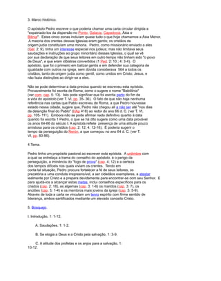 3. Marco histórico.
O apóstolo Pedro escreve o que poderia chamar uma carta circular dirigida a
"expatriado-los da dispersão no Ponto, Galacia, Capadocia, Ásia e
Bitinia". Estas cinco zonas incluíam quase tudo o que hoje chamamos a Ásia Menor.
A maioria dos crentes dessas Iglesias eram gentis; os cristãos de
origem judia constituíam uma minoria. Pedro, como missionário enviado a eles
(Gál. 2: 9), tinha um interesse especial nos judeus; mas não limitava seus
saudações e instruções ao grupo minoritário dessas Iglesias, o qual se vê
por sua declaração de que seus leitores em outro tempo não tinham sido "o povo
de Deus", e que eram idólatras convertidos (1 Ped. 2: 10 ; 4: 3-4). O
apóstolo, que foi o primeiro em batizar gentis e em defender sua categoria de
igualdade com outros na igreja, sem dúvida considerava 564 a todos os
cristãos, tanto de origem judia como gentil, como unidos em Cristo; Jesus, e
não fazia distinções ao dirigir-se a eles.
Não se pode determinar a data precisa quando se escreveu esta epístola.
Provavelmente foi escrita de Roma, como o sugere o nome "Babilônia"
(ver com. cap. 5: 13). Isto pode significar que foi escrita perto do fim de
a vida do apóstolo (ver T. VI, pp. 35- 36). O fato de que não haja nenhuma
referência nas cartas que Pablo escreveu de Roma, a que Pedro houvesse
estado nessa cidade, sugere que, Pedro não chegou ali a não ser até "nos dias
da detenção final do Pablo" (HAp 418) ao redor do ano 66 d. C. (ver T. VI,
pp. 105- 111). Embora não se pode afirmar nada definitivo quanto à data
quando foi escrita 1 Pedro, o que se há dito sugere como uma data provável
os anos 64-66 do século I. A epístola reflete presença de uma atitude pouco
amistosa para os cristãos (cap. 2: 12; 4: 12-16). É poderia sugerir o
tempo da perseguição do Nerón, a que começou no ano 64 d. C. (ver T.
VI, pp. 83-86).
4.Tema.
Pedro tinha um propósito pastoral ao escrever esta epístola. A urdimbre com
a qual se entrelaça a trama do conselho do apóstolo, é o perigo da
perseguição, a iminência do "fogo de prova" (cap. 4: 12) e a certeza
dos tempos difíceis nos quais viviam os crentes. Tendo em
conta tal situação, Pedro procura fortalecer a fé de seus leitores, os
precatória a uma conduta irrepreensível, a ser cidadãos exemplares, a atestar
lealmente por Cristo e a prepara devidamente para encontrar-se com seu Senhor. E
para ajudá-los a alcançar estas metas, inclui conselhos específicos para os
criados (cap. 2: 18), as algemas (cap. 3: 1-6) os maridos (cap. 3: 7), os
anciões (cap. 5: 1-4) e os membros mais jovens da igreja (cap. 5: 5-9).
Através de toda a carta se vinculam um tenro espírito com firme sentido de
liderança, ambos santificados mediante um elevado conceito Cristo.
5. Bosquejo.
I. Introdução, 1: 1-12.
A. Saudações, 1: 1-2.
B. Se elogia a Deus e a Cristo pela salvação, 1: 3-9.
C. A atitude dos profetas e os anjos para a salvação, 1:
10-12.
 