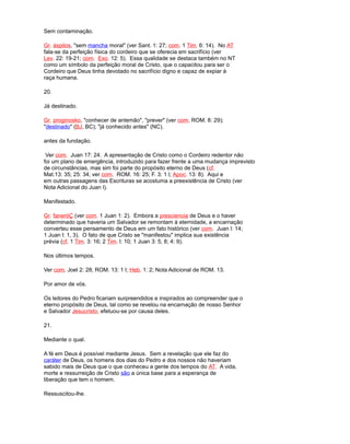 Sem contaminação.
Gr. áspilos, "sem mancha moral" (ver Sant. 1: 27; com. 1 Tim. 6: 14). No AT
fala-se da perfeição física do cordeiro que se oferecia em sacrifício (ver
Lev. 22: 19-21; com. Exo. 12: 5). Essa qualidade se destaca também no NT
como um símbolo da perfeição moral de Cristo, que o capacitou para ser o
Cordeiro que Deus tinha devotado no sacrifício digno e capaz de expiar à
raça humana.
20.
Já destinado.
Gr. proginosko, "conhecer de antemão", "prever" (ver com. ROM. 8: 29);
"destinado" (BJ, BC); "já conhecido antes" (NC).
antes da fundação.
Ver com. Juan 17: 24. A apresentação de Cristo como o Cordeiro redentor não
foi um plano de emergência, introduzido para fazer frente a uma mudança imprevisto
de circunstâncias, mas sim foi parte do propósito eterno de Deus (cf.
Mat.13: 35; 25: 34; ver com. ROM. 16: 25; F. 3: 1 l; Apoc. 13: 8). Aqui e
em outras passagens das Escrituras se acostuma a preexistência de Cristo (ver
Nota Adicional do Juan l).
Manifestado.
Gr. faneróÇ (ver com. 1 Juan 1: 2). Embora a presciencia de Deus e o haver
determinado que haveria um Salvador se remontam à eternidade, a encarnação
converteu esse pensamento de Deus em um fato histórico (ver com. Juan l: 14;
1 Juan l: 1, 3). O fato de que Cristo se "manifestou" implica sua existência
prévia (cf. 1 Tim. 3: 16; 2 Tim. l: 10; 1 Juan 3: 5, 8; 4: 9).
Nos últimos tempos.
Ver com. Joel 2: 28; ROM. 13: 1 l; Heb. 1: 2; Nota Adicional de ROM. 13.
Por amor de vós.
Os leitores do Pedro ficariam surpreendidos e inspirados ao compreender que o
eterno propósito de Deus, tal como se revelou na encarnação de nosso Senhor
e Salvador Jesucristo, efetuou-se por causa deles.
21.
Mediante o qual.
A fé em Deus é possível mediante Jesus. Sem a revelação que ele faz do
caráter de Deus, os homens dos dias do Pedro e dos nossos não haveriam
sabido mais de Deus que o que conheceu a gente dos tempos do AT. A vida,
morte e ressurreição de Cristo são a única base para a esperança de
liberação que tem o homem.
Ressuscitou-lhe.
 