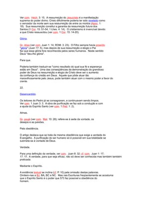 Ver com. Hech. 3: 15. A ressurreição do Jesucristo é a manifestação
suprema do poder divino. Cristo dificilmente poderia ter sido revelado como
o vencedor da morte sem sua ressurreição de entre os mortos (Apoc. 1:
18). Sua ressurreição constitui a garantia da ressurreição futura dos
Santos (1 Cor. 15: 51-54; 1 Lhes. 4: 14). O cristianismo é invencível devido
a que Cristo ressuscitou (ver com. 1 Cor. 15: 14-20).
Glória.
Gr. dóxa (ver com. Juan 1: 14; ROM. 3: 23). O Filho sempre havia poseído
"glória" (Juan 17: 5), mas depois de sua ressurreição e elogio o Pai
fez que essa glória fora reconhecida pelos seres humanos. Neste sentido
Deus "deu-lhe glória".
Para que.
Poderia também traduzir-se "como resultado do qual sua fé e esperança
estão em Deus". Uma das conseqüências da demonstração do grandioso
poder de Deus na ressurreição e elogio de Cristo deve ser o aumento
da confiança do cristão em Deus. Aquele que pôde atuar tão
maravilhosamente pelo Jesus, pode também atuar com o mesmo poder a favor do
crente.
22.
Desencardido.
Os leitores do Pedro já se consagraram, e continuavam sendo limpos.
Ver com. 1 Juan 3: 3. A obra de purificação se faz sob a condução e com
a ajuda do Espírito Santo (ver com. 1 Ped. 1: 2).
Almas.
Gr. psujé (ver com. Mat. 10: 28); refere-se à sede da vontade, os
desejos e as paixões.
Pela obediência.
O artigo destaca que se trata da mesma obediência que exige a verdade do
Evangelho. A purificação do ser humano só é possível em sua totalidade se
submete-se à vontade de Deus.
Verdade.
Para uma definição da verdade, ver com. Juan 8: 32; cf. com. Juan 1: 17;
17: 17. A verdade, para que seja eficaz, não só deve ser conhecida mas também também
praticada.
Mediante o Espírito.
A evidência textual se inclina (cf. P. 10) pela omissão destas palavras.
Omitem-nas a BJ, BA, BC e NC. Mas nas Escrituras freqüentemente se acostuma
que o Espírito Santo é o poder que 573 faz possível a obediência do
homem.
 
