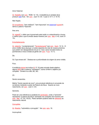 Amor fraternal.
Gr. filadelfia (ver com. ROM. 12: 10). A obediência à verdade deve
produzir este fruto. Ver com. Juan 13: 34; 1 Juan 2: 9-11; 3: 10-18.
Não fingido.
Gn anupókritos, "sem disfarce", "sem hipocrisia"; do essencial hupokrit's
deriva a palavra "hipócrita".
lhes ame.
Gr. agapáÇ; o afeto que é governado pela razão e o entendimento e busca
o melhor para o que é amado dessa maneira (ver com. Mat. 5: 43; Juan 21:
15).
Entrañablemente.
Gr. ektenÇs, "constantemente", "fervientemente" (ver com. Hech. 12: 5). O
amor cristão deve alcançar a muitos aspectos da vida de nossos próximos
que podem ser desagradáveis de por si; mas o amor encobre todos os
pormenores e inclui a todas as gente (ver com. 1 Cor. 13: 7).
De.
Ou "que emana de". Destaca-se a profundidade da origem do amor cristão.
Puro.
A evidência textual se inclina (cf. P. 10) pela inclusão deste adjetivo;
alguns MSS têm a palavra "verdadeiro"; outros omitem o adjetivo por
completo. Omitem-no a BA, BC, NC.
23.
Sendo renascidos.
Melhor "tendo nascido de novo"; uma provável referência à conversão de
os leitores mediante o poder da Palavra de Deus. Quanto ao novo
nascimento, ver com. Juan 3: 3-8.
Semente.
Pode ser uma referência à parábola do sembrador, onde a "semente"
representa "a palavra de Deus" semeada nos corações dos homens (ver
com. Mat. 13: 3-9, 18-23). Pedro também poderia estar-se refiriendo ao
nascimento natural.
Corruptible.
Gr. fthartós, "submetido a corrupção". Ver com. vers. 18.
Incorruptível.
 