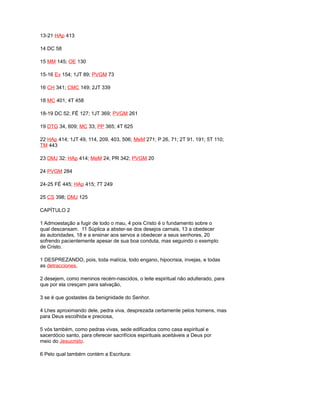 13-21 HAp 413
14 DC 58
15 MM 145; OE 130
15-16 Ev 154; 1JT 89; PVGM 73
16 CH 341; CMC 149; 2JT 339
18 MC 401; 4T 458
18-19 DC 52; FÉ 127; 1JT 369; PVGM 261
19 DTG 34, 609; MC 33; PP 365; 4T 625
22 HAp 414; 1JT 49, 114, 209, 403, 506; MeM 271; P 26, 71; 2T 91, 191; 5T 110;
TM 443
23 DMJ 32; HAp 414; MeM 24; PR 342; PVGM 20
24 PVGM 284
24-25 FÉ 445; HAp 415; 7T 249
25 CS 398; DMJ 125
CAPÍTULO 2
1 Admoestação a fugir de todo o mau, 4 pois Cristo é o fundamento sobre o
qual descansam. 11 Súplica a abster-se dos desejos carnais, 13 a obedecer
às autoridades, 18 e a ensinar aos servos a obedecer a seus senhores, 20
sofrendo pacientemente apesar de sua boa conduta, mas seguindo o exemplo
de Cristo.
1 DESPREZANDO, pois, toda malícia, todo engano, hipocrisia, invejas, e todas
as detracciones,
2 desejem, como meninos recém-nascidos, o leite espiritual não adulterado, para
que por ela cresçam para salvação,
3 se é que gostastes da benignidade do Senhor.
4 Lhes aproximando dele, pedra viva, desprezada certamente pelos homens, mas
para Deus escolhida e preciosa,
5 vós também, como pedras vivas, sede edificados como casa espiritual e
sacerdócio santo, para oferecer sacrifícios espirituais aceitáveis a Deus por
meio do Jesucristo.
6 Pelo qual também contém a Escritura:
 