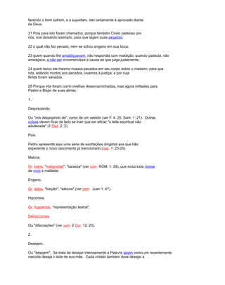 fazendo o bom sofrem, e o suportam, isto certamente é aprovado diante
de Deus.
21 Pois para isto foram chamados; porque também Cristo padeceu por
nós, nos deixando exemplo, para que sigam suas pegadas;
22 o qual não fez pecado, nem se achou engano em sua boca;
23 quem quando lhe amaldiçoavam, não respondia com maldição; quando padecia, não
ameaçava, a não ser encomendava a causa ao que julga justamente;
24 quem levou ele mesmo nossos pecados em seu corpo sobre o madeiro, para que
nós, estando mortos aos pecados, vivamos à justiça; e por cuja
ferida foram sanados.
25 Porque vós foram como ovelhas desencaminhadas, mas agora voltastes para
Pastor e Bispo de suas almas.
1.
Desprezando.
Ou "nos despojando de", como de um vestido (ver F. 4: 25; Sant. 1: 21). Outras
coisas devem ficar de lado se tiver que ser eficaz "o leite espiritual não
adulterada" (1 Ped. 2: 2).
Pois.
Pedro apresenta aqui uma série de exortações dirigidas aos que hão
experiente o novo nascimento já mencionado (cap. 1: 23-25).
Malícia.
Gr. kakía, "malignidad", "baixeza" (ver com. ROM. 1: 29), que inclui toda classe
de vício e maldade.
Engano.
Gr. dólos, "traição", "astúcia" (ver com. Juan 1: 47).
Hipocrisia.
Gr. hupókrisis, "representação teatral".
Detracciones.
Ou "difamações" (ver com. 2 Cor. 12: 20).
2.
Desejem.
Ou "desejem". Se trata de desejar intensamente a Palavra assim como um recentemente
nascida deseja o leite de sua mãe. Cada cristão também deve desejar a
 