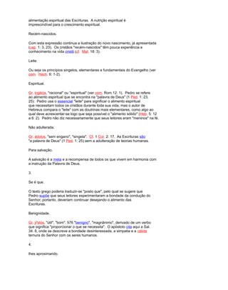 alimentação espiritual das Escrituras. A nutrição espiritual é
imprescindível para o crescimento espiritual.
Recém-nascidos.
Com esta expressão continua a ilustração do novo nascimento, já apresentada
(cap. 1: 3, 23). Os cristãos "recém-nascidos" têm pouca experiência e
conhecimento na vida cristã (cf. Mat. 18: 3).
Leite.
Ou seja os princípios singelos, elementares e fundamentais do Evangelho (ver
com. Hech. 6: 1-2).
Espiritual.
Gr. logikós, "racional" ou "espiritual" (ver com. Rom.12: 1). Pedro se refere
ao alimento espiritual que se encontra na "palavra de Deus" (1 Ped. 1: 23,
25). Pedro usa o essencial "leite" para significar o alimento espiritual
que necessitam todos os cristãos durante toda sua vida; mas o autor de
Hebreus compara o "leite" com as doutrinas mais elementares, como algo ao
qual deve acrescentar-se logo que seja possível o "alimento sólido" (Heb. 5: 12
a 6: 2). Pedro não diz necessariamente que seus leitores eram "meninos" na fé.
Não adulterada.
Gr. ádolos, "sem engano", "singela". Cf. 1 Cor. 2: 17. As Escrituras são
"a palavra de Deus" (1 Ped. 1: 25) sem a adulteração de teorias humanas.
Para salvação.
A salvação é a meta e a recompensa de todos os que vivem em harmonia com
a instrução da Palavra de Deus.
3.
Se é que.
O texto grego poderia traduzir-se "posto que", pelo qual se sugere que
Pedro supõe que seus leitores experimentaram a bondade da condução do
Senhor; portanto, deveriam continuar desejando o alimento das
Escrituras.
Benignidade.
Gr. jr'stós, "útil", "bom", 576 "benigno", "magnânimo", derivado de um verbo
que significa "proporcionar o que se necessita". O apóstolo cita aqui a Sal.
34: 8, onde se descreve a bondade desinteressada, a simpatia e a cálida
ternura do Senhor com os seres humanos.
4.
lhes aproximando.
 