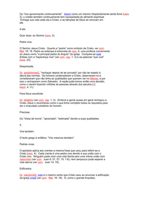 Ou "nos aproximando continuamente". Assim como um menino freqüentemente sente fome (vers.
2), o cristão também continuamente tem necessidade do alimento espiritual.
Entrega sua vida cada dia a Cristo, e as bênções de Deus se renovam em
ele.
A ele.
Quer dizer, ao Senhor (vers. 3).
Pedra viva.
O Senhor Jesus Cristo. Quanto a "pedra" como símbolo de Cristo, ver com.
Mat. 16: 18. Pedro se antecipa à entrevista do vers. 6, uma profecia concernente
ao Jesus como "a principal pedra do ângulo" da igreja. Compare-se este
ênfase com a "esperança viva" (ver com. cap. 1: 3) e as palavras "que vive"
(vers. 23).
Desprezada.
Gr. apodohimázÇ, "rechaçar depois de ter provado" por não ter estado à
altura das normas. Os homens contemplaram a Cristo, observaram-no e
consideraram que não tinha as qualidades que queriam ver no Mesías, e por
isso o rechaçaram como Salvador. A nação judia tomou então uma decisão,
como o vieram fazendo milhões de pessoas através dos séculos (cf.
Hech. 4: 11).
Para Deus escolhida.
Gr. eklektós (ver com. cap. 1: 2). Embora a gente quase em geral rechaçou a
Cristo, Deus o reconheceu como o que tinha completo todos os requisitos para
ser o imaculado substituto do homem.
Preciosa.
Ou "cheia de honra", "apreciada", "estimada" devido a suas qualidades.
5.
Vós também.
O texto grego é enfático: "Vós mesmos também".
Pedras vivas.
O apóstolo aplica aos crentes a mesma frase que usou para referir-se a
Cristo (vers. 4). Cada crente é uma pedra viva devido a sua união com o
Cristo vivo. Ninguém pode viver uma vida Santa sem uma íntima união com
Jesucristo (ver com. Juan 6: 51, 57; 15: 1-6), nem tampouco pode esperar a
vida eterna (ver com. Juan 14: 19).
Edificados.
Gr. oikodoméÇ; este é o mesmo verbo que Cristo usou ao anunciar a edificação
da igreja cristã (ver com. Mat. 16: 18). O, como o grande Arquiteto,
 