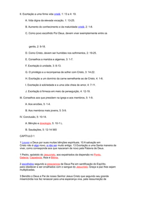 II. Exortação a uma firme vida cristã, 1: 13 a 4: 19.
A. Vida digna da elevada vocação, 1: 13-25.
B. Aumento do conhecimento e da maturidade cristã, 2: 1-8.
C. Como povo escolhido Por Deus, devem viver exemplarmente entre os
gentis, 2: 9-18.
D. Como Cristo, devem ser humildes nos sofrimentos, 2: 19-25.
E. Conselhos a maridos e algemas, 3: 1-7.
F. Exortação à unidade, 3: 8-13.
G. O privilégio e a recompensa de sofrer com Cristo, 3: 14-22.
H. Exortação a um domínio da carne semelhante ao de Cristo, 4: 1-6.
I. Exortação à sobriedade e a uma vida cheia de amor, 4: 7-11.
J. Exortação à firmeza em meio da perseguição, 4: 12-19.
III. Conselhos aos que presidem na igreja e aos membros, 5: 1-9.
A. Aos anciões, 5: 1-4.
B. Aos membros mais jovens, 5: 5-9.
IV. Conclusão, 5: 10-14.
A. Bênção e doxología, 5: 10-1 L.
B. Saudações, 5: 12-14 565
CAPÍTULO 1
1 Louvor a Deus por suas muitas bênções espirituais. 10 A salvação em
Cristo não é algo novo, a não ser muito antigo. 13 Exortação a uma Santa maneira de
viver, como corresponde aos que nasceram de novo pela Palavra de Deus.
1 Pedro, apóstolo do Jesucristo, aos expatriados da dispersão no Ponto,
Galacia, Capadocia, Ásia e Bitinia,
2 escolhidos segundo a presciencia de Deus Pai em santificação do Espírito,
para obedecer e ser orvalhados com o sangue do Jesucristo; Graça e paz lhes sejam
multiplicadas.
3 Bendito o Deus e Pai de nosso Senhor Jesus Cristo que segundo seu grande
misericórdia nos fez renascer para uma esperança viva, pela ressurreição de
 