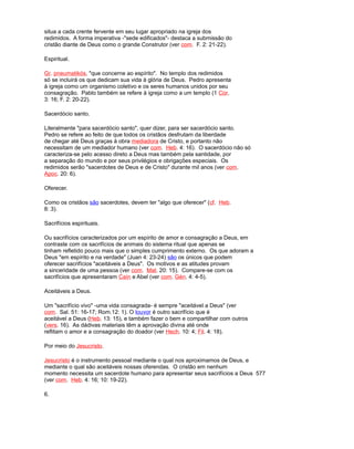situa a cada crente fervente em seu lugar apropriado na igreja dos
redimidos. A forma imperativa -"sede edificados"- destaca a submissão do
cristão diante de Deus como o grande Construtor (ver com. F. 2: 21-22).
Espiritual.
Gr. pneumatikós, "que concerne ao espírito". No templo dos redimidos
só se incluirá os que dedicam sua vida à glória de Deus. Pedro apresenta
à igreja como um organismo coletivo e os seres humanos unidos por seu
consagração. Pablo também se refere à igreja como a um templo (1 Cor.
3: 16; F. 2: 20-22).
Sacerdócio santo.
Literalmente "para sacerdócio santo", quer dizer, para ser sacerdócio santo.
Pedro se refere ao feito de que todos os cristãos desfrutam da liberdade
de chegar até Deus graças à obra mediadora de Cristo, e portanto não
necessitam de um mediador humano (ver com. Heb. 4: 16). O sacerdócio não só
caracteriza-se pelo acesso direto a Deus mas também pela santidade, por
a separação do mundo e por seus privilégios e obrigações especiais. Os
redimidos serão "sacerdotes de Deus e de Cristo" durante mil anos (ver com.
Apoc. 20: 6).
Oferecer.
Como os cristãos são sacerdotes, devem ter "algo que oferecer" (cf. Heb.
8: 3).
Sacrifícios espirituais.
Ou sacrifícios caracterizados por um espírito de amor e consagração a Deus, em
contraste com os sacrifícios de animais do sistema ritual que apenas se
tinham refletido pouco mais que o simples cumprimento externo. Os que adoram a
Deus "em espírito e na verdade" (Juan 4: 23-24) são os únicos que podem
oferecer sacrifícios "aceitáveis a Deus". Os motivos e as atitudes provam
a sinceridade de uma pessoa (ver com. Mat. 20: 15). Compare-se com os
sacrifícios que apresentaram Caín e Abel (ver com. Gén. 4: 4-5).
Aceitáveis a Deus.
Um "sacrifício vivo" -uma vida consagrada- é sempre "aceitável a Deus" (ver
com. Sal. 51: 16-17; Rom.12: 1). O louvor é outro sacrifício que é
aceitável a Deus (Heb. 13: 15), e também fazer o bem e compartilhar com outros
(vers. 16). As dádivas materiais têm a aprovação divina até onde
reflitam o amor e a consagração do doador (ver Hech. 10: 4; Fil. 4: 18).
Por meio do Jesucristo.
Jesucristo é o instrumento pessoal mediante o qual nos aproximamos de Deus, e
mediante o qual são aceitáveis nossas oferendas. O cristão em nenhum
momento necessita um sacerdote humano para apresentar seus sacrifícios a Deus 577
(ver com. Heb. 4: 16; 10: 19-22).
6.
 