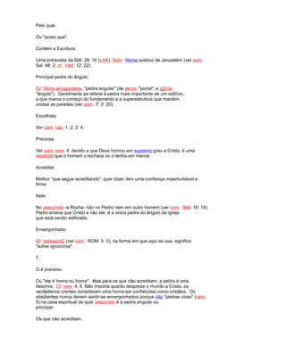 Pelo qual.
Ou "posto que".
Contém a Escritura.
Uma entrevista da ISA. 28: 16 (LXX). Sion. Nome poético de Jerusalém (ver com.
Sal. 48: 2; cf. Heb. 12: 22).
Principal pedra do ângulo.
Gr. líthos akrogoniáios, "pedra angular" (de ákros, "ponta", e gÇnía,
"ângulo"). Geralmente se referia à pedra mais importante de um edifício,
a que marca o começo do fundamento e a superestrutura que mantém
unidas as paredes (ver com. F. 2: 20).
Escolhida.
Ver com. cap. 1: 2; 2: 4.
Preciosa.
Ver com. vers. 4. devido a que Deus honrou em supremo grau a Cristo, é uma
necedad que o homem o rechace ou o tenha em menos.
Acreditar.
Melhor "que segue acreditando"; quer dizer, tem uma confiança imperturbável e
firme.
Nele.
No Jesucristo -a Rocha- não no Pedro nem em outro homem (ver com. Mat. 16: 18).
Pedro ensina que Cristo e não ele, é a única pedra do ângulo da igreja
que está sendo edificada.
Envergonhado.
Gr. kataisjúnÇ (ver com. ROM. 5: 5); na forma em que aqui se usa, significa
"sofrer ignomínia".
7.
O é precioso.
Ou "ele é honra ou honra". Mas para os que não acreditam, a pedra é uma
desonra. Cf. vers. 4, 6. Não importa quanto despreze o mundo a Cristo, os
verdadeiros crentes consideram uma honra ser conhecidas como cristãos. Os
obedientes nunca devem sentir-se envergonhados porque são "pedras vivas" (vers.
5) na casa espiritual da qual Jesucristo é a pedra angular ou
principal.
Os que não acreditam.
 