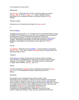 Um contraste com "os que criem".
Desprezaram.
Ver com. vers. 4. Pedro cita a Sal. 118: 22, o qual Cristo aplicou a si mesmo
(ver com. Mat. 21: 42- 44; cf. Hech. 4: 11). Sobre o episódio histórico
relacionado com a construção do templo, ao qual aqui se alude, ver DTG
548-549.
Cabeça do ângulo.
Compare-se com "principal pedra do ângulo" (ver com. vers. 6).
8.
Pedra de tropeço.
O apóstolo cita agora a ISA. 8: 14. Compare-se com uma entrevista similar do Pablo
em ROM. 9: 32. A nação judia se irritou tanto com a mensagem de Cristo aproxima
da justificação pela fé, que crucificaram precisamente à pessoa que
tinha vindo para satisfazer os desejos mais profundos de paz que havia em seus
corações. Rechaçaram precisamente ao médio pelo qual Deus se propunha
edificá-los e lhes fortalecer como indivíduos e como nação (ver T. IV, pp.
34-35).
Faz cair.
Gr. skándalon, "disparador de uma armadilha", "o que faz tropeçar a uma pessoa"
(ver com. 1 Cor. 1: 23). Quem rechaça ao Jesucristo assina, por assim dizê-lo, seu
própria sentença de morte.
Tropeçam.
Cristo deveu ser o degrau de apoio para que o homem alcance a salvação,
a paz com Deus e a felicidade eterna; mas quando os seres humanos se negam
a levantar o pé, "tropeçam" no degrau. De maneira nenhuma é responsável
o "degrau" desse resultado. Ver com. Juan 3: 19.
Palavra.
Ou seja o Evangelho do Jesucristo como se apresenta nas Escrituras (ver com.
cap. 1: 23; 2: 2). A desobediente rechaça a misericórdia que Cristo o
oferece.
Destinados.
Deus destinou" para a salvação aos que aceitam a Cristo, e para
condenação aos que o rechaçam. Quando os homens escolhem voluntariamente
aceitar a Cristo ou rechaçá-lo, unem-se com um grupo ou outro e são destinados
para compartilhar o destino que Deus preparou de antemão para cada grupo. Quando
uma pessoa decide rechaçar a Cristo, deliberadamente renuncia a seu único meio
de salvação (ver Hech. 4: 12). Deus declarou que todos os que
desobedecem serão esmiuçados pela "pedra" (Mat. 21: 44). As
conseqüências da transgressão foram "destinadas" Por Deus; por isso,
quando a nação judia rechaçou a Cristo, selou sua sombria sorte como povo
 