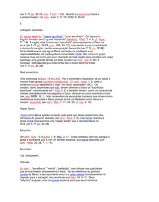 (ver T. IV, pp. 32-38; com. 1 Cor. 1: 23). Quanto a presciencia divina e
a predestinação, ver com. Juan 3: 17-19; ROM. 8: 28-29.
9.
Linhagem escolhida.
Gr. génos eklektón, "classe escolhida", "povo escolhido". Da "pedra do
ângulo" também se diz que é "escolhida" (eklektós, 1 Ped. 2: 4, 6; cf. Apoc.
17: 14). A nação judia foi uma vez "escolhida" para representar a Deus na
terra (ver T. IV, pp. 28-29; com. ISA. 43: 10), mas devido a sua incredulidade
e dureza de coração, perdeu essa posição favorecida (ver T. IV, pp. 32-34).
Pedro declara aqui que agora Deus concedeu os privilégios e as
responsabilidades da nação judia à comunidade cristã, não como um grupo
nacional mas sim como um povo chamado de toda nação para constituir um corpo
espiritual, uma grande família em todo mundo (ver com. Gál. 3: 28). A
condição 578 especial que antes tinha tido o Israel literal foi tirada
(ver T. IV, pp. 37-38).
Real sacerdócio.
Uma entrevista do Exo. 19: 6 (LXX). Ver o comentário respectivo; ali se utiliza a
mesma frase grega (basíleion hieráteuma). Cf. com. Apoc. 1: 6, onde a
evidencia textual estabelece o texto "um reino, sacerdotes" (BC). Os
cristãos, como sacerdotes que são, devem oferecer a Deus os "sacrifícios
espirituais" mencionados em 1 Ped. 2: 5; e também devem, como um conjunto de
crentes completamente consagrados a Deus, oferecer-se como sacrifícios vivos
(ver com. ROM. 12: l). Não necessitam de sacerdotes humanos que sirvam como
mediadores entre eles e Deus, porque só há um Mediador entre Deus e o
homem: Jesucristo (ver com. Heb. 7: 17, 24- 28; cf. cap. 4: 16).
Nação Santa.
Assim como Deus apartou à nação judia para que desse testemunho dos
princípios do governo celestial (ver com. Deut. 7: 6), mais tarde chamou à
igreja cristã para que fora uma "nação Santa" que o representasse na
terra (ver T. IV, pp. 37-38).
Adquirido.
Ver com. Exo. 19: 5; Deut. 7: 6; Mau. 3: 17. Cristo comprou com seu sangue à
igreja e considera que é, em um sentido especial, sua posse adquirida (ver
com. Hech. 20: 28; F. 1: 14).
Anunciem.
Ou "proclamem".
Virtudes.
Gr. aret, "excelência", "mérito", "perfeição", com ênfase nas qualidades
que se manifestam ativamente nos fatos. faz-se referência ao glorioso
caráter de Deus, a seu abundante amor e a quão médios bondosamente há
disposto para a salvação dos pecadores (ver Exo. 34: 6- 7). Deus
"adquiriu" à igreja como sua posse especial para que seus membros
 