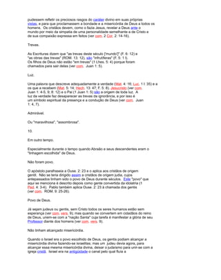 pudessem refletir os preciosos rasgos do caráter divino em suas próprias
vistas, e para que proclamassem a bondade e a misericórdia de Deus a todos os
homens. Os cristãos devem, como o fazia Jesus, revelar a Deus ante o
mundo por meio da simpatia de uma personalidade semelhante a de Cristo e
de sua compaixão expressa em feitos (ver com. 2 Cor. 2: 14-16).
Trevas.
As Escrituras dizem que "as trevas deste século ['mundo']" (F. 6: 12) e
"as obras das trevas" (ROM. 13: 12), são "infrutíferas" (F. 5: 1 l).
Os filhos de Deus não estão "em trevas" (1 Lhes. 5: 4) porque foram
chamados para sair delas (ver com. Juan 1: 5).
Luz.
Uma palavra que descreve adequadamente a verdade (Mat. 4: 16; Luc. 1 l: 35) e a
os que a recebem (Mat. 5: 14; Hech. 13: 47; F. 5: 8). Jesucristo (ver com.
Juan 1: 4-5, 9; 8: 12) e o Pai (1 Juan 1: 5) são a origem de toda luz. A
luz da verdade faz desaparecer as trevas da ignorância, e por isso é
um símbolo espiritual da presença e a condução de Deus (ver com. Juan
1: 4, 7).
Admirável.
Ou "maravilhosa", "assombrosa".
10.
Em outro tempo.
Especialmente durante o tempo quando Abraão e seus descendentes eram o
"linhagem escolhida" de Deus.
Não foram povo.
O apóstolo parafraseia a Ouse. 2: 23 e o aplica aos cristãos de origem
gentil. Não se teria dirigido assim a cristãos de origem judia, cujos
antepassados tinham sido o povo de Deus durante séculos. Este "povo" que
aqui se menciona é descrito depois como gente convertida da idolatria (1
Ped. 4: 3-4). Pablo também aplica Ouse. 2: 23 à chamada dos gentis
(ver com. ROM. 9: 25-26).
Povo de Deus.
Já sejam judeus ou gentis, sem Cristo todos os seres humanos estão sem
esperança (ver com. vers. 9); mas quando se convertem em cidadãos do reino
de Deus, unem-se com a "nação Santa" cuja tarefa é manifestar a glória de seu
Professor diante dos homens (ver com. vers. 9).
Não tinham alcançado misericórdia.
Quando o Israel era o povo escolhido de Deus, os gentis podiam alcançar a
misericórdia divina fazendo-se israelitas; mas um judeu devia agora, para
alcançar essa mesma misericórdia divina, deixar o judaísmo para unir-se com a
igreja cristã. Israel era na antigüidade o canal pelo qual fluía a
 