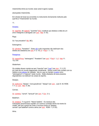 misericórdia divina ao mundo; esse canal é agora a igreja.
alcançastes misericórdia.
Em virtude de haver-se convertido no instrumento divinamente instituído pelo
qual flui a "misericórdia" ao mundo.
11.
Amados.
Gr. agap'tós, de agápaÇ; "queridos" (BJ), vocábulo que destaca a idéia de um
amor inteligente e abnegado (ver com. Mat. 5: 43).
Rogo.
Ou "vos precatório" (BJ, BC).
Estrangeiros.
Gr. pároikos, "forasteiro". Estes são quão imigrantes não desfrutam dos
direitos de cidadania (ver com. F. 2: 19; cf. 1 Ped. l: 1, 17).
Peregrinos.
Gr. parepíd'mos, "estrangeiro", "forasteiro" (ver com. 1 Ped l: l; cf. Heb 11:
13). 579
Abstenham.
Os cristãos devem manter-se sem "mancha" nem "ruga" (ver com. F. 5: 27)
em meio de um mundo degenerado moralmente. Devem evitar todo contato com os
hábitos e as práticas de maldade. Isto é o que os mantém à parte como
"estrangeiros" e "originais" neste mundo. Estão afastados de seus prazeres
degradantes e se dedicam às coisas do espírito.
Desejos.
Gr. epithumía, "desejo", "concupiscência", "desejo" (ver com. Juan 8: 44; ROM.
7: 7; cf. com. Mat. 5: 28).
Carnais.
Gr. sarkikós, "carnal", "sensual" (ver com. 1 Cor. 3: l).
Batalham.
Gr. stratéuÇ, "ir à guerra", "liberar batalha". Os resíduos das
inclinações pecaminosas mantêm um contínuo combate dentro da mente do
cristão, até que a graça de Cristo o imuniza contra os "desejos
carnais" que batalham contra a alma (ver com. ROM. 7: 21-25).
Alma.
 