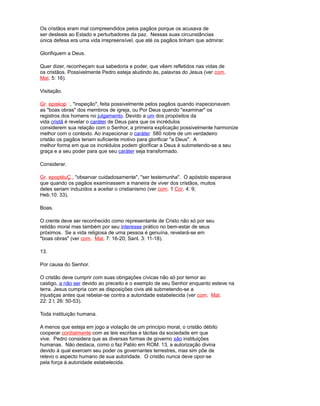 Os cristãos eram mal compreendidos pelos pagãos porque os acusava de
ser desleais ao Estado e perturbadores da paz. Nessas suas circunstâncias
única defesa era uma vida irrepreensível, que até os pagãos tinham que admirar.
Glorifiquem a Deus.
Quer dizer, reconheçam sua sabedoria e poder, que vêem refletidos nas vidas de
os cristãos. Possivelmente Pedro esteja aludindo às, palavras do Jesus (ver com.
Mat. 5: 16).
Visitação.
Gr. episkop, "inspeção", feita possivelmente pelos pagãos quando inspecionavam
as "boas obras" dos membros de igreja, ou Por Deus quando "examinar" os
registros dos homens no julgamento. Devido a um dos propósitos da
vida cristã é revelar o caráter de Deus para que os incrédulos
considerem sua relação com o Senhor, a primeira explicação possivelmente harmonize
melhor com o contexto. Ao inspecionar o caráter 580 nobre de um verdadeiro
cristão os pagãos teriam suficiente motivo para glorificar "a Deus". A
melhor forma em que os incrédulos podem glorificar a Deus é submetendo-se a seu
graça e a seu poder para que seu caráter seja transformado.
Considerar.
Gr. epoptéuÇ., "observar cuidadosamente", "ser testemunha". O apóstolo esperava
que quando os pagãos examinassem a maneira de viver dos cristãos, muitos
deles seriam induzidos a aceitar o cristianismo (ver com. 1 Cor. 4: 9;
Heb.10: 33).
Boas.
O crente deve ser reconhecido como representante de Cristo não só por seu
retidão moral mas também por seu interesse prático no bem-estar de seus
próximos. Se a vida religiosa de uma pessoa é genuína, revelará-se em
"boas obras" (ver com. Mat. 7: 16-20; Sant. 3: 11-18).
13.
Por causa do Senhor.
O cristão deve cumprir com suas obrigações cívicas não só por temor ao
castigo, a não ser devido ao preceito e o exemplo de seu Senhor enquanto esteve na
terra. Jesus cumpria com as disposições civis até submetendo-se a
injustiças antes que rebelar-se contra a autoridade estabelecida (ver com. Mat.
22: 2 l; 26: 50-53).
Toda instituição humana.
A menos que esteja em jogo a violação de um princípio moral, o cristão débito
cooperar cordialmente com as leis escritas e tácitas da sociedade em que
vive. Pedro considera que as diversas formas de governo são instituições
humanas. Não destaca, como o faz Pablo em ROM. 13, a autorização divina
devido à qual exercem seu poder os governantes terrestres, mas sim põe de
relevo o aspecto humano de sua autoridade. O cristão nunca deve opor-se
pela força à autoridade estabelecida.
 