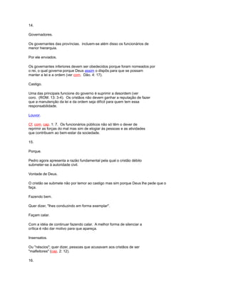 14.
Governadores.
Os governantes das províncias. incluem-se além disso os funcionários de
menor hierarquia.
Por ele enviados.
Os governantes inferiores devem ser obedecidos porque foram nomeados por
o rei, o qual governa porque Deus assim o dispôs para que se possam
manter a lei e a ordem (ver com. Dão. 4: 17).
Castigo.
Uma das principais funcione do governo é suprimir a desordem (ver
coro. (ROM. 13: 3-4). Os cristãos não devem ganhar a reputação de fazer
que a manutenção da lei e da ordem seja difícil para quem tem essa
responsabilidade.
Louvor.
Cf. com. cap. 1: 7. Os funcionários públicos não só têm o dever de
reprimir as forças do mal mas sim de elogiar às pessoas e as atividades
que contribuem ao bem-estar da sociedade.
15.
Porque.
Pedro agora apresenta a razão fundamental pela qual o cristão débito
submeter-se à autoridade civil.
Vontade de Deus.
O cristão se submete não por temor ao castigo mas sim porque Deus lhe pede que o
faça.
Fazendo bem.
Quer dizer, "lhes conduzindo em forma exemplar".
Façam calar.
Com a idéia de continuar fazendo calar. A melhor forma de silenciar a
crítica é não dar motivo para que apareça.
Insensatos.
Ou "néscios"; quer dizer, pessoas que acusavam aos cristãos de ser
"malfeitores" (cap. 2: 12).
16.
 
