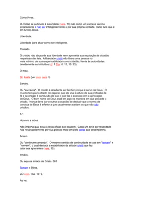 Como livres.
O cristão se submete à autoridade (vers. 13) não como um escravo servil e
inconsciente a não ser inteligentemente e por sua própria vontade, como livre que é
em Cristo Jesus.
Liberdade.
Liberdade para atuar como ser inteligente.
Pretexto.
O cristão não abusa de sua liberdade nem aproveita sua reputação de cidadão
respeitoso das leis. A liberdade cristã não libera uma pessoa no
mais mínimo de sua responsabilidade como cidadão, frente às autoridades
devidamente constituídas (cf. 1 Cor. 6: 12; 10: 23).
O mau.
Gr. kakía (ver com. vers. l).
Servos.
Ou "escravos". O cristão é obediente ao Senhor porque é servo de Deus. O
mundo tem pleno direito de esperar que ele viva à altura de sua profissão de
fé e de chegar à conclusão de que o que faz o executa com a aprovação
de Deus. O bom nome de Deus está em jogo na maneira em que procede o
cristão. Nunca deve dar a outros a ocasião de deduzir que a norma de
conduta de Deus é inferior a que usualmente aceitam os que não são
cristãos.
17.
Honrem a todos.
Não importa qual seja o posto oficial que ocupem. Cada um deve ser respeitado
não necessariamente por sua pessoa mas sim pelo cargo que desempenha.
Amem.
Ou "continuem amando". O mesmo sentido de continuidade se usa em "temam" e
"honrem", o qual destaca a estabilidade da atitude cristã que faz
calar aos ignorantes (vers, 15).
Irmãos.
Ou seja os irmãos de Cristo. 581
Temam a Deus.
Ver com. Sal. 19: 9.
Ao rei.
 