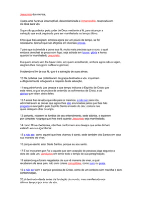 Jesucristo dos mortos,
4 para uma herança incorruptível, descontaminada e inmarcesible, reservada em
os céus para vós,
5 que são guardados pelo poder de Deus mediante a fé, para alcançar a
salvação que está preparada para ser manifestada no tempo último.
6 No qual lhes alegram, embora agora por um pouco de tempo, se for
necessário, tenham que ser afligidos em diversas provas,
7 para que submetida a prova sua fé, muito mais preciosa que o ouro, o qual
embora perecível se prova com fogo, seja achada em louvor, glória e honra
quando for manifestado Jesucristo,
8 a quem amam sem lhe haver visto, em quem acreditando, embora agora não o vejam,
alegram-lhes com gozo inefável e glorioso;
9 obtendo o fim de sua fé, que é a salvação de suas almas.
10 Os profetas que profetizaram da graça destinada a vós, inquiriram
e diligentemente indagaram a respeito desta salvação,
11 esquadrinhando que pessoa e que tempo indicava o Espírito de Cristo que
esta neles, o qual anunciava de antemão os sofrimentos de Cristo, e as
glórias que viriam atrás deles.
12 A estes lhes revelou que não para si mesmos, a não ser para nós,
administravam as coisas que agora lhes são anunciadas pelos que lhes hão
pregado o evangelho pelo Espírito Santo enviado do céu; costure nas
quais desejam olhar os anjos.
13 portanto, rodeiem os lombos de seu entendimento, sede sóbrios, e esperem
por completo na graça que lhes trará quando Jesucristo seja manifestado;
14 como filhos obedientes, não lhes conformem aos desejos que antes tinham
estando em sua ignorância;
15 a não ser, como aquele que lhes chamou é santo, sede também vós Santos em toda
sua maneira de viver;
16 porque escrito está: Sede Santos, porque eu sou santo.
17 E se invocarem por Pai a aquele que sem acepção de pessoas julga segundo a
obra de cada um, conducíos em temor todo o tempo de sua peregrinação;
18 sabendo que foram resgatados de sua vã maneira de viver, a qual
receberam de seus pais, não com coisas corruptibles, como ouro ou prata,
19 a não ser com o sangue precioso de Cristo, como de um cordeiro sem mancha e sem
contaminação,
20 já destinado desde antes da fundação do mundo, mas manifestado nos
últimos tempos por amor de vós,
 