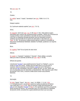 Ver com. vers. 13.
18.
Criados.
Gr. oikét's, "servo", "criado", "doméstico" (ver com. ROM. 14: 4; F. 6:
5-8).
Estejam sujeitos.
Ou "continuem estando sujeitos" (ver com. F. 6: 5).
Amos.
Gr. despót's, "amo" (ver com. Luc. 2: 29; Hech. 4: 24). Esta palavra sugere
autoridade total, embora não necessariamente crueldade. Muitos dos conversos de
a igreja primitiva viviam submetidos à servidão de seus amos terrestres,
e por isso os dirigentes da igreja pensaram que era necessário encarar o
problema da escravidão de um ponto de vista prático e não ideal (ver com.
Deut. 14: 26). Os escravos cristãos deviam ganhar a estima e a bondade de
seus amos manifestando fidelidade, lealdade, humildade, paciência e um espírito
perdoados
Bons.
Gr. agathós, "bom" de um ponto de vista moral.
Afáveis.
Gr. epieiks, "razoável", "eqüitativo", "discreto". Pedro reflete o conselho
dado por Cristo no Sermão do Monte (ver com. Mat. 5: 43-48).
Difíceis de suportar.
Literalmente "torcidos", aqui metaforicamente "injusto" ou "desleal", o que se
revela no trato com outros. Poderia não ser difícil servir a um amo bom e
razoável, mas se necessita muita fortaleza cristã para servir fielmente a
não amo de más inclinações e perverso; apesar de tudo, um amo "difícil" não
era uma desculpa para ser descortês ou desobediente. Não importava quão "difícil
de suportar" fora o amo, o escravo cristão devia cumprir seus deveres
fielmente.
19.
Aprovação.
Gr. járis, "graça", "favor". Ver com. Juan l: 14; ROM. l: 7; 3: 24; 1 Cor.
l: 3. Compare-se com o uso de járis quando se aplica às palavras do Senhor:
"que mérito têm?" (Luc. 6: 32). Que um escravo cristão permanecesse fiel
ante um amo déspota e "torcido" (1 Ped. 2: 18), significava que tinha uma grande
ajuda da graça do Senhor. Ao contemplar Deus com benevolência a fidelidade
do escravo crente, concedia-lhe a ajuda celestial para fazer que sua carga
 