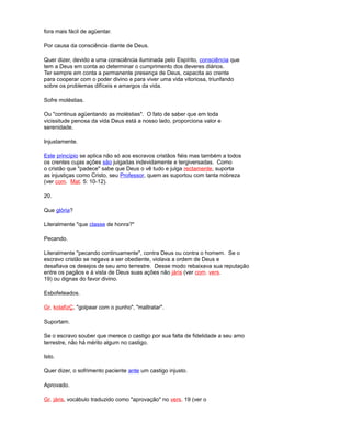 fora mais fácil de agüentar.
Por causa da consciência diante de Deus.
Quer dizer, devido a uma consciência iluminada pelo Espírito, consciência que
tem a Deus em conta ao determinar o cumprimento dos deveres diários.
Ter sempre em conta a permanente presença de Deus, capacita ao crente
para cooperar com o poder divino e para viver uma vida vitoriosa, triunfando
sobre os problemas difíceis e amargos da vida.
Sofre moléstias.
Ou "continua agüentando as moléstias". O fato de saber que em toda
vicissitude penosa da vida Deus está a nosso lado, proporciona valor e
serenidade.
Injustamente.
Este princípio se aplica não só aos escravos cristãos fiéis mas também a todos
os crentes cujas ações são julgadas indevidamente e tergiversadas. Como
o cristão que "padece" sabe que Deus o vê tudo e julga rectamente, suporta
as injustiças como Cristo, seu Professor, quem as suportou com tanta nobreza
(ver com. Mat. 5: 10-12).
20.
Que glória?
Literalmente "que classe de honra?"
Pecando.
Literalmente "pecando continuamente", contra Deus ou contra o homem. Se o
escravo cristão se negava a ser obediente, violava a ordem de Deus e
desafiava os desejos de seu amo terrestre. Desse modo rebaixava sua reputação
entre os pagãos e à vista de Deus suas ações não járis (ver com. vers.
19) ou dignas do favor divino.
Esbofeteados.
Gr. kolafizÇ, "golpear com o punho", "maltratar".
Suportam.
Se o escravo souber que merece o castigo por sua falta de fidelidade a seu amo
terrestre, não há mérito algum no castigo.
Isto.
Quer dizer, o sofrimento paciente ante um castigo injusto.
Aprovado.
Gr. járis, vocábulo traduzido como "aprovação" no vers. 19 (ver o
 