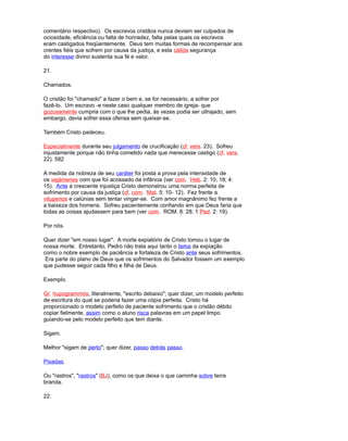 comentário respectivo). Os escravos cristãos nunca deviam ser culpados de
ociosidade, eficiência ou falta de honradez, falta pelas quais os escravos
eram castigados freqüentemente. Deus tem muitas formas de recompensar aos
crentes fiéis que sofrem por causa da justiça, e esta cálida segurança
do interesse divino sustenta sua fé e valor.
21.
Chamados.
O cristão foi "chamado" a fazer o bem e, se for necessário, a sofrer por
fazê-lo. Um escravo -e neste caso qualquer membro de igreja- que
gozosamente cumpria com o que lhe pedia, às vezes podia ser ultrajado, sem
embargo, devia sofrer essa ofensa sem queixar-se.
Também Cristo padeceu.
Especialrnente durante seu julgamento de crucificação (cf. vers. 23). Sofreu
injustamente porque não tinha cometido nada que merecesse castigo (cf. vers.
22). 582
A medida da nobreza de seu caráter foi posta a prova pela intensidade de
os vejámenes com que foi acossado da infância (ver com. Heb. 2: 10, 18; 4:
15). Ante a crescente injustiça Cristo demonstrou uma norma perfeita de
sofrimento por causa da justiça (cf. com. Mat. 5: 10- 12). Fez frente a
vituperios e calúnias sem tentar vingar-se. Com amor magnânimo fez frente a
a baixeza dos homens. Sofreu pacientemente confiando em que Deus faria que
todas as coisas ajudassem para bem (ver com. ROM. 8: 28; 1 Ped. 2: 19).
Por nós.
Quer dizer "em nosso lugar". A morte expiatório de Cristo tomou o lugar de
nossa morte. Entretanto, Pedro não trata aqui tanto o tema da expiação
como o nobre exemplo de paciência e fortaleza de Cristo ante seus sofrimentos.
Era parte do plano de Deus que os sofrimentos do Salvador fossem um exemplo
que pudesse seguir cada filho e filha de Deus.
Exemplo.
Gr. hupogrammós, literalmente, "escrito debaixo"; quer dizer, um modelo perfeito
de escritura do qual se poderia fazer uma cópia perfeita. Cristo há
proporcionado o modelo perfeito de paciente sofrimento que o cristão débito
copiar fielmente, assim como o aluno risca palavras em um papel limpo
guiando-se pelo modelo perfeito que tem diante.
Sigam.
Melhor "sigam de perto"; quer dizer, passo detrás passo.
Pisadas.
Ou "rastros", "rastros" (BJ), como os que deixa o que caminha sobre terra
branda.
22.
 