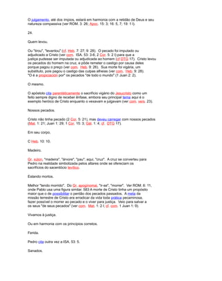 O julgamento, até dos ímpios, estará em harmonia com a retidão de Deus e seu
natureza compassiva (ver ROM. 3: 26; Apoc. 15: 3; 16: 5, 7; 19: 1 l).
24.
Quem levou.
Ou "tirou", "levantou" (cf. Heb. 7: 27; 9: 28). O pecado foi imputado ou
adjudicado a Cristo (ver com. ISA. 53: 3-6; 2 Cor. 5: 2 l) para que a
justiça pudesse ser imputada ou adjudicada ao homem (cf DTG 17). Cristo levou
os pecados do homem na cruz, e pôde remeter o castigo por causa deles
porque pagou o preço (ver com. Heb. 9: 26). Sua morte foi vigária, um
substituto, pois pagou o castigo das culpas alheias (ver com. Heb. 9: 28).
"O é a propiciación por" os pecados "de todo o mundo" (1 Juan 2: 2).
O mesmo.
O apóstolo cita parentéticamente o sacrifício vigário do Jesucristo como um
feito sempre digno de receber ênfase, embora seu principal tema aqui é o
exemplo heróico de Cristo enquanto o vexavam e julgavam (ver com. vers. 23).
Nossos pecados.
Cristo não tinha pecado (2 Cor. 5: 21), mas deveu carregar com nossos pecados
(Mat. 1: 21; Juan 1: 29; 1 Cor. 15: 3; Gál. 1: 4; cf. DTG 17).
Em seu corpo.
C Heb. 10: 10.
Madeiro.
Gr. xúlon, "madeira", "árvore", "pau"; aqui, "cruz". A cruz se converteu para
Pedro na realidade simbolizada pelos altares onde se ofereciam os
sacrifícios do sacerdócio levítico.
Estando mortos.
Melhor "tendo morrido". Do Gr. apogínomai, "ir-se", "morrer". Ver ROM. 6: 11,
onde Pablo usa uma figura similar. 583 A morte de Cristo tinha um propósito
maior que o de possibilitar o perdão dos pecados passados. A meta da
missão terrestre de Cristo era erradicar da vida toda prática pecaminosa,
fazer possível o morrer ao pecado e o viver para justiça. Veio para salvar a
os seus "de seus pecados" (ver com. Mat. 1: 2 l; cf. com. 1 Juan 1: 9).
Vivamos à justiça.
Ou em harmonia com os princípios corretos.
Ferida.
Pedro cita outra vez a ISA. 53: 5.
Sanados.
 