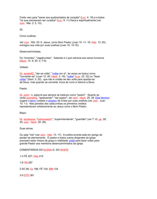 Cristo veio para "sanar aos quebrantados de coração" (Luc. 4: 18) e a todos
"os que precisavam ser curados" (Luc. 9: 11) física e espiritualmente (ver
com. Mar. 2: 5, 10).
25.
Como ovelhas.
Ver com. ISA. 53: 6. Jesus, como Bom Pastor (Juan 10: 11- 16; Heb. 13: 20),
entregou sua vida por suas ovelhas (Juan 10: 15-16).
Desencaminhadas.
Ou "errantes", "vagabundas". Satanás é o que extravia aos seres humanos
(Apoc. 12: 9; 20: 3, 7-9).
Voltado.
Gr. epistréfÇ, "dar-se volta", "voltar em si", às vezes se traduz como
"converter-se" (Juan 12: 40; Hech. 3: 19), "voltar" (Luc. 22: 32) ou "fazer
voltar" (Sant. 5: 20). que não é cristão se deu volta para apartar-se
de Deus, mas quando se converte, troca de rumo e retorna a Deus.
Pastor.
Gr. poimn, palavra que sempre se traduziu como "pastor". Quanto ao
verbo poimáinÇ, "apascentar", "ser pastor", ver com. Hech. 20: 28. Este término
sugere o tenro cuidado e amparo de Cristo por suas ovelhas (ver com. Juan
10: 1 l). Nas paredes das catacumbas os primeiros cristãos
representavam artisticamente ao Jesus como o Bom Pastor.
Bispo.
Gr. epískopos, "sobreveedor", "superintendente", "guardião" (ver T. VI, pp. 28,
40; com. Hech. 20: 28).
Suas almas.
Ou seja "vós" (ver com. Heb. 13: 17). A ovelha errante está em perigo de
perder-se eternamente. O pastor e todos outros dirigentes da igreja
precisam estar cheios de graça e vitalidade cristã para fazer voltar para
grande Pastor aos membros desencaminhados da igreja.
COMENTÁRIOS DO ELENA G. DO WHITE
1-3 FÉ 457; HAp 415
1-9 TM 287
2 DC 66; Ev 186; FÉ 124; MM 124
3-5 DTG 381
 