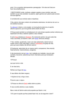 amor, 14 e a suportar valorosamente a perseguição. 19 A obra de Cristo em
favor dos antediluvianos.
1 DESTE MODO vocês, mulheres, estejam sujeitas a seus maridos; para que
também os que não acreditam na palavra, sejam ganhos sem palavra pela conduta
de suas algemas,
2 considerando sua conduta casta e respeitosa.
3 Seu adorno não seja o externo de penteados ostentosos, de adornos de ouro ou
de vestidos luxuosos,
4 a não ser o interno, o do coração, no incorruptível ornato de um espírito
afável e aprazível, que é de grande estima diante de Deus.
5 Porque assim também se embelezavam em outro tempo aquelas santas mulheres que
esperavam em Deus, estando sujeitas a seus maridos;
6 como Sara obedecia ao Abraham, lhe chamando senhor; da qual vocês hão
vindo a ser filhas, se fizerem o bem, sem temer nenhuma ameaça.
7 Vós, maridos, igualmente, vivam com elas sabiamente, dando honra à
mulher como a copo mais frágil, e como a coherederas da graça da vida,
para que suas orações não tenham estorvo.
8 Finalmente, sede todos de um mesmo sentir, compassivos, lhes amando
fraternalmente, misericordiosos, amigáveis;
9 não devolvendo mal por mau, nem maldição por maldição, mas sim pelo
contrário, benzendo, sabendo que foram chamados para que herdassem
bênção.
10 Porque:
que quer amar a vida
E ver dias bons,
Refreie sua língua de mau,
E seus lábios não falem engano;
11 Aparte do mal, e faça o bem;
Procure a paz, e siga-a.
12 Porque os olhos do Seiíor estão sobre os justos,
E seus ouvidos atentos a suas orações;
Mas o rosto do Senhor está contra aqueles que fazem o mal.
13 E quem é aquele que lhes poderá fazer mal, se vós seguirem o bem?
 