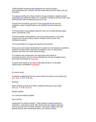 14 Mas também se alguma coisa padecerem por causa da justiça,
bem-aventurados são. portanto, não lhes amedrontem por temor deles, nem vos
conturbem,
15 a não ser santifiquem a Deus o Senhor em seus corações, e estejam sempre
preparados para apresentar defesa com mansidão e reverência acima de tudo o que
demande-lhes razão da esperança que há em vós;
16 tendo boa consciência, para que no que murmuram de vós como de
malfeitores, sejam envergonhados os que caluniam sua boa conduta em
Cristo.
17 Porque melhor é que padeçam fazendo o bem, se a vontade de Deus assim
quê-lo, que fazendo o mal.
18 Porque também Cristo padeceu uma só vez pelos pecados, o justo pelos
injustos, para nos levar a Deus, sendo à verdade morto na carne, mas
vivificado em espírito;
19 no qual também foi e pregou aos espíritos encarcerados,
20 os que em outro tempo desobedeceram, quando uma vez esperava a paciência
de Deus nos dias do Noé, enquanto se preparava o arca, na qual poucas
pessoas, quer dizer, oito, foram salvas por água.
21 O batismo que corresponde a isto agora salva (não tirando as
imundícies da carne, mas sim como a aspiração de uma boa consciência para
Deus) pela ressurreição do Jesucristo,
22 quem tendo subido ao céu está à mão direita de Deus; e a ele estão
sujeitos anjos, autoridades e potestades.
1.
Do mesmo modo.
As algemas cristãs devem honrar a seus maridos em palavra e em conduta (ver
com. Gén. 3: 16; F. 5: 22, 25).
Mulheres.
Pedro confirma os ensinos do Pablo a respeito da ética de um lar cristão
(ver com. F. 5: 22; Tito 2: 5).
Estejam sujeitas.
Ou "continuem estando sujeitas".
Seus maridos.
Literalmente "os próprios maridos". Pedro destaca a relação especial do
matrimônio. Uma esposa crente 585 sempre deve ser cristã em espírito e
viver em paz até com um marido incrédulo. Seus votos cristãos não a hão
liberado de seus votos matrimoniais feitos a um marido incrédulo.
 