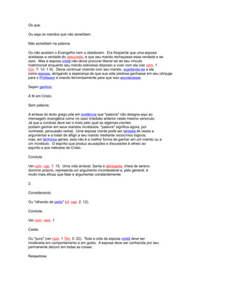 Os que.
Ou seja os maridos que não acreditam.
Não acreditam na palavra.
Ou não aceitam o Evangelho nem o obedecem. Era freqüente que uma esposa
aceitasse a verdade do Jesucristo, e que seu marido rechaçasse essa verdade e se
opor. Mas a esposa cristã não devia procurar liberar-se de seu vínculo
matrimonial enquanto seu marido estivesse disposto a viver com ela (ver com. 1
Cor. 7: 12- 1 S). Devia continuar vivendo com seu marido, sujeitando-se a ele
como esposa, abrigando a esperança de que sua vida piedosa ganhasse em seu cônjuge
para o Professor e orando fervorosamente para que isso acontecesse.
Sejam ganhos.
À fé em Cristo.
Sem palavra.
A sintaxe do texto grego põe em evidência que "palavra" não designa aqui ao
mensagem evangélica como no caso imediato anterior neste mesmo versículo.
Já que a conduta deve ser o meio pelo qual as algemas crentes
podiam ganhar em seus maridos incrédulos, "palavra" significa agora, por
contraste, persuasão verbal. Uma esposa crente pode ser tentada às vezes a
argumentar e a tratar de afligir a seu marido mediante raciocínios lógicos;
mas, em términos gerais, esta não é a melhor forma de ganhar em um marido ou a
um incrédulo. O espírito que produz acusações e discussões é alheio ao
espírito e aos métodos de Cristo.
Conduta.
Ver com. cap. 1: 15. Uma vida amável, Santa e abnegada, cheia de sereno
domínio próprio, representa um argumento incontestável e, pelo general, é
muito mais eficaz que falar e argumentar constantemente.
2.
Considerando.
Ou "olhando de perto" (cf. cap. 2: 12).
Conduta.
Ver com. vers. 1
Casta.
Ou "pura" (ver com. 1 Tim. 5: 22). Toda a vida da esposa cristã deve ser
moderada em comportamento e em gosto. A esposa deve ser conhecida por seu
permanente decoro em todas as coisas.
Respeitosa.
 