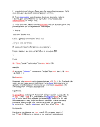 21 e mediante o qual criem em Deus, quem lhe ressuscitou dos mortos e lhe há
dado glória, para que sua fé e esperança sejam em Deus.
22 Tendo desencardido suas almas pela obediência à verdade, mediante
o Espírito, para o amor fraternal não fingido, lhes ame uns aos outros
entrañablemente, de coração puro;
23 sendo renascidos, não de semente corruptible, mas sim de incorruptível, pela
palavra de Deus que vive e permanece para sempre.
24 Porque:
Toda carne é como erva,
E toda a glória do homem como flor da erva.
A erva se seca, e a flor cai;
25 Mas a palavra do Senhor permanece para sempre.
E esta é a palavra que pelo evangelho lhes foi anunciada. 566
1.
Pedro.
Gr. Pétros, "pedra", "canto rodado" (ver com. Mat. 4: 18).
Apóstolo.
Gr. aposto-os, "delegado", "mensageiro", "enviado" (ver com. Mar. 3: 14; Hech.
1: 2; ROM. 1: 1).
Do Jesucristo.
Renomado pelo Jesucristo ou comissionado por ele (cf. 2 Cor. 1: 1). O apóstolo não
sugere que ele tivesse superioridade de nenhuma classe; é simplesmente um
apóstolo, um embaixador, um missionário que pertence ao Jesucristo e está
autorizado por ele como os outros apóstolos.
Expatriados.
Gr. parepíd'mos, "estrangeiro", "forasteiro". Compare-se com o uso que lhe dá
no Heb. 11: 13 e 1 Ped. 2: 11, onde se traduz "peregrinos" (RVR, NC); estas
são as únicas outras duas vezes em que aparece este vocábulo no NT. Esta
palavra se usa aqui, sem dúvida, em sentido metafórico, pois se aplica aos
cristãos de origem gentil e judia, quem considerava o céu como seu
lar permanente. Para eles este mundo era só "terra alheia" (Heb. 11: 9).
Da dispersão.
Literalmente "da diáspora" (ver com. Juan 7: 35). A palavra "diáspora"
(ver T. V, pp. 61-62) usava-se e ainda se usa para referir-se aos judeus
 