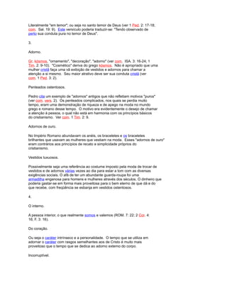 Literalmente "em temor"; ou seja no santo temor de Deus (ver 1 Ped. 2: 17-18;
com. Sal. 19: 9). Este versículo poderia traduzir-se: "Tendo observado de
perto sua conduta pura no temor de Deus".
3.
Adorno.
Gr. kósmos, "ornamento", "decoração", "adorno" (ver com. ISA. 3: 16-24; 1
Tim. 2: 9-10). "Cosmético" deriva do grego kósmos. Não é apropriado que uma
mulher cristã faça uma vã exibição de vestidos e adornos para chamar a
atenção a si mesmo. Seu maior atrativo deve ser sua conduta cristã (ver
com. 1 Ped. 3: 2).
Penteados ostentosos.
Pedro cita um exemplo de "adornos" antigos que não refletiam motivos "puros"
(ver com. vers. 2). Os penteados complicados, nos quais se perdia muito
tempo, eram uma demonstração de riqueza e de apego na moda no mundo
grego e romano desse tempo. O motivo era evidentemente o desejo de chamar
a atenção à pessoa, o qual não está em harmonia com os princípios básicos
do cristianismo. Ver com. 1 Tim. 2: 9.
Adornos de ouro.
No Império Romano abundavam os anéis, os braceletes e os braceletes
brilhantes que usavam as mulheres que vestiam na moda. Esses "adornos de ouro"
eram contrários aos princípios de recato e simplicidade próprios do
cristianismo.
Vestidos luxuosos.
Possivelmente seja uma referência ao costume imposto pela moda de trocar de
vestidos e de adornos várias vezes ao dia para estar a tom com as diversas
exigências sociais. O afã de ter um abundante guarda-roupa foi uma
armadilha enganosa para homens e mulheres através dos séculos. O dinheiro que
poderia gastar-se em forma mais proveitosa para o bem eterno de que dá e do
que recebe, com freqüência se esbanja em vestidos ostentosos.
4.
O interno.
A pessoa interior, o que realmente somos e valemos (ROM. 7: 22; 2 Cor. 4:
16; F. 3: 16).
Do coração.
Ou seja o caráter intrínseco e a personalidade. O tempo que se utiliza em
adornar o caráter com rasgos semelhantes aos de Cristo é muito mais
proveitoso que o tempo que se dedica ao adorno externo do corpo.
Incorruptível.
 