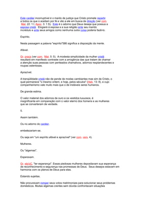 Este caráter incorruptível é o manto de justiça que Cristo promete repartir
a todos os que o aceitam por fé e vão a ele em busca de direção (ver com.
Mat. 22: 1 l; Apoc. 3: 1 S). Este é o adorno que Deus deseja que possua a
esposa cristã. Elogiará à esposa e a sua religião ante seu marido
incrédulo e ante seus amigos como nenhuma outra coisa poderia fazê-lo.
Espírito.
Nesta passagem a palavra "espírito"586 significa a disposição da mente.
Afável.
Gr. praús (ver com. Mat. 5: 5). A modesta simplicidade da mulher cristã
resultará em manifesto contraste com a arrogância das que tratam de chamar
a atenção suas pessoas com penteados chamativos, adornos resplandecentes e
roupas ostentosas.
Aprazível.
A tranqüilidade cristã não de pende de modas cambiantes mas sim de Cristo, o
qual permanece "o mesmo ontem, e hoje, pelos séculos" (Heb. 13: 8), e cujo
companheirismo vale muito mais que o de instáveis seres humanos.
De grande estima.
O valor material dos adornos de ouro e os vestidos luxuosos, é
insignificante em comparação com o valor eterno dos homens e as mulheres
que se converteram de verdade.
5.
Assim também.
Ou no adorno do caráter.
embelezariam-se.
Ou seja em "um espírito afável e aprazível" (ver com. vers. 4).
Mulheres.
Ou "algemas".
Esperavam.
Gr. elpízÇ, "ter esperança". Essas piedosas mulheres depositavam sua esperança
de reconhecimento e segurança nas promessas de Deus. Seus desejos estavam em
harmonia com os planos de Deus para elas.
Estando sujeitas.
Não procuravam romper seus votos matrimoniais para solucionar seus problemas
domésticos. Muitas algemas crentes sem dúvida confrontavam situações
 