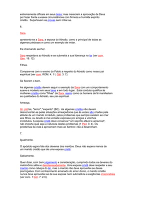 extremamente difíceis em seus lares; mas mereciam a aprovação de Deus
por fazer frente a essas circunstâncias com firmeza e humilde espírito
cristão. Suportavam as provas sem irritar-se.
6.
Sara.
apresenta-se a Sara, a esposa do Abraão, como a principal de todas as
algemas piedosas e como um exemplo de imitar.
lhe chamando senhor.
Sara respeitava ao Abraão e se submetia a sua liderança no lar (ver com.
Gén. 18: 12).
Filhas.
Compare-se com o ensino do Pablo a respeito do Abraão como nosso pai
espiritual (ver com. ROM. 4: 1 l; Gál. 3: 7).
Se fizerem o bem.
As algemas cristãs devem seguir o exemplo da Sara com um comportamento
suave e modesto em seus lares e em todo lugar. Esta conduta qualifica às
mulheres cristãs como "filhas" da Sara, assim como os homens de fé manifestam
as qualidades do Abraão, seu pai espiritual.
Ameaça.
Gr. ptó'sis, "terror"; "espanto" (BC). As algemas cristãs não devem
desconcertar-se pelas situações ameaçadoras que às vezes são criadas pela
atitude de um marido incrédulo, pelos problemas que sempre existem ao criar
aos filhos, ou devido à má vontade expressa por amigos e vizinhos
incrédulos. A esposa cristã deve conservar "um espírito afável e aprazível",
não importa qual seja a natureza destes problemas (1 Ped. 3: 4). Os
problemas da vida a aproximam mais ao Senhor; não a desanimam.
7.
Igualmente.
O apóstolo agora fala dos deveres dos maridos. Deus não espera menos de
um marido cristão que de uma esposa cristã.
Sabiamente.
Quer dizer, com bom julgamento e consideração, cumprindo todos os deveres do
matrimônio sábia e desinteresadamente. Uma esposa cristã deve respeitar a seu
marido como cabeça do lar, mas o marido não deve aproveitar-se dessa
prerrogativa. Com conhecimento emanado do amor divino, o marido cristão
nunca deve aproveitar-se de sua esposa nem submetê-la a exigências irrazonables
(ver coro. 1 Cor. 7: 2-5).
 
