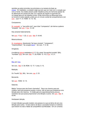 opiniões se pode concordar nos princípios e na maneira de fazer as
coisas. Em realidade, a unidade é algo que tem que ver mais com o coração que
com a mente. Os cristãos devem poder trabalhar juntos em harmonia apesar de
as diferenças em pontos de vista, se o espírito de orgulho é suprimido por
um desejo genuíno de trabalhar juntos. Então diminuirão as diferenças entre
os homens e todos estarão unidos por um vínculo cordial de companheirismo (ver
com. Juan 17: 21; ROM. 12: 10, 16).
Compassivos.
Gr. sumpaths, "que sofre com", quer dizer "compassivo"; daí deriva a palavra
"simpatia". Ver com. 1 Cor. 12: 26.
lhes amando fraternalmente.
Ver com. 1 Ped. 1: 22; cf. com. Mat. 5: 43-48.
Misericordiosos.
Gr. éusplagjnos, literalmente "de boas vísceras", "compassivo",
"misericordioso", "de coração tenro". Ver coro. F. 4: 32.
Amigáveis.
A evidência textual estabelece (cf. P. 10) o texto "de espírito humilde" (BA);
"humildes" (BJ). Ver coro. Mat. 1 l: 29; ROM. 12: 16; 2 Cor. 12: 21.
9.
Mau por mau.
Ver coro. Mat. 5: 39; ROM. 12: 17; 1 Lhes. 5: 15.
Maldição.
Ou "insulto" (BJ, BA). Ver coro. cap. 2: 23.
Benzendo.
Ver com. ROM. 12: 14.
Sabendo.
Melhor "porque para isto foram chamados". Deus nos chamou para ser
cristãos, para que possamos ajudar a outros, não só para que recebamos uma
bênção para nós mesmos. O cristão genuíno espontaneamente procura
maneiras nas que possa proporcionar uma bênção a outros. Ver com. Mat. 5:
43-44.
Herdassem bênção.
A maior bênção que pode receber uma pessoa é a que se deriva de ser uma
bênção para outros. O reino eterno de Deus o povoarão homens e mulheres
que tiveram na vida o hábito de compartilhar sua felicidade. Em um universo
 