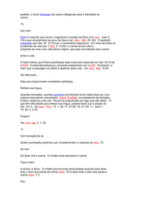 perfeito, o único interesse dos seres inteligentes será a felicidade de
outros.
10.
que quer.
Este é o espírito que move o magnânimo coração de Deus (ver com. Juan 3:
16) e que caracterizará ao povo de Deus (ver- com. Mat. 25: 40). O apóstolo
entrevista aqui Sal. 34: 12-16 (ver o comentário respectivo). Em meio de todos os
problemas da vida (ver 1 Ped. 2: 12-20), o crente sincero terá o
propósito de viver uma vida plena e digna, que seja uma bênção para outros.
Amar a vida.
O texto hebreu que Pedro parafraseia está muito bem traduzido em Sal. 34:12 de
a RVR. A entrevista tampouco concorda exatamente com a LXX. Entretanto, é
claro que a passagem se refere à desfrute desta vida. Ver com. Mat. 10:39.
Ver dias bons.
Dias que proporcionem verdadeira satisfação.
Refreie sua língua.
Quantas amizades, quantas carreiras promissoras foram destruídas por uma
palavra imprudente, precipitada! Calvin Coolidge, ex-presidente dos Estados
Unidos, observou uma vez: "Nunca fui prejudicado por algo que não disse". O
que tem dificuldade para refrear sua língua, poderia fazer sua a oração de
Sal. 141:3. Ver com. Prov. 15: 1, 28; 17: 27-28; 18: 21; 29: 1 l; Sant. l:
19, 26; 3: 2-18.
Engano.
Ver com. cap. 2: 1, 22.
11.
Com exceção de se.
Quatro exortações positivas que complementam a resposta do vers. 10.
Do mal.
De fazer mal a outros. O cristão evita prejudicar a outros.
Faça o bem.
A outros, é obvio. O cristão procura toda oportunidade possível para dizer
todo o bom que possa de outros (vers. 10) e fazer todo o bem que possa a
outros (vers. 1 l).
Paz.
 