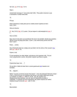 Ver coro. Jer. 6:14; Heb. 12:14.
Siga-a.
Literalmente "persiga-a"; "corra atrás dela" (BC). Para poder conservar a paz
é necessário ir cessar atrás dela.
12.
Porque.
Pedro apresenta a razão pela qual os cristãos devem apartar do mal e
fazer o bem.
Olhos do Senhor.
Cf. Sal. 33:18; Heb. 4:13. justos. Os que seguem a admoestação do vers. 1
L.
Seus ouvidos.
Deus não só vela pelos que escolheram lhe servir mas também atende seus pedidos
588 em busca de graça para fazer "o bem", e de misericórdia quando não hão
feito "o bem".
Rosto. . . contra.
Deus finalmente dará seu castigo aos que falam mal de outros e lhes causam mau
(ver com. Mat. 6: 15).
Fazem o mal.
O mal caracteriza as vistas destes, assinala-os como pessoas más. Os que
vivem prejudicando a outros, não podem esperar que Deus os ajude.
13.
Poderá-lhes fazer mal . . . ?
Os que têm o hábito de fazer bem a outros geralmente são tratados com
bondade.
Se. . . seguem.
Melhor "quando ciumentos do bem lhes fazem". Uma vida dedicada fielmente a fazer
o bem a outros faz que os incrédulos não tenham uma razão válida para acusar
ou maltratar ao cristão (cf. ROM. 8: 33-35). Isto não significa que
desaparecerá toda oposição, pois até Jesus foi falsamente acusado e
maltratado. É evidente que seus seguidores não podem esperar ser melhor
tratados do que foi ele (ver com. Juan 15: 20).
14.
Mas também.
 