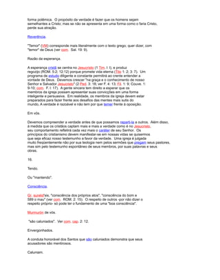forma polêmica. O propósito da verdade é fazer que os homens sejam
semelhantes a Cristo; mas se não se apresenta em uma forma como o faria Cristo,
perde sua atração.
Reverência.
"Temor" (VM) corresponde mais literalmente com o texto grego; quer dizer, com
"temor" de Deus (ver com. Sal. 19: 9).
Razão da esperança.
A esperança cristã se centra no Jesucristo (1 Tim. l: l), e produz
regozijo (ROM. 5:2; 12:12) porque promete vida eterna (Tito 1: 2; 3: 7). Um
programa de estudo diligente e constante permitirá ao crente entender a
vontade de Deus. Devemos crescer "na graça e o conhecimento de nosso
Senhor e Salvador Jesucristo" (2 Ped. 3: 18; ver F. 4: 13; Fil. 1: 9; Couve. 1:
9-10; com. F. l: 17). A gente sincera tem direito a esperar que os
membros da igreja possam apresentar suas convicções em uma forma
inteligente e persuasiva. Em realidade, os membros da igreja devem estar
preparados para fazer frente aos desafios das mentes mais sutis do
mundo, A verdade é razoável e não tem por que temer frente à oposição.
Em vós.
Devemos compreender a verdade antes de que possamos reparti-la a outros. Além disso,
à medida que os cristãos captam mais e mais a verdade como é no Jesucristo,
seu comportamento refletirá cada vez mais o caráter de seu Senhor. Os
princípios do cristianismo devem manifestar-se em nossas vidas se quisermos
que seja eficaz nosso testemunho a favor da verdade. Uma igreja é julgada
muito freqüentemente não por sua teologia nem pelos sermões que pregam seus pastores,
mas sim pelo testemunho espontâneo de seus membros, por suas palavras e seus
obras.
16.
Tendo.
Ou "mantendo".
Consciência.
Gr. sunéid'sis, "consciência dos próprios atos", "consciência do bom e
589 o mau" (ver com. ROM. 2: 15). O respeito de outros -por não dizer o
respeito próprio- só pode ter o fundamento de uma "boa consciência".
Murmurón de vós.
"são caluniados". Ver com. cap. 2: 12.
Envergonhados.
A conduta honorável dos Santos que são caluniados demonstra que seus
acusadores são mentirosos.
Caluniam.
 