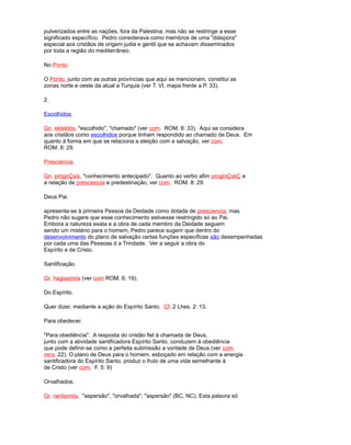 pulverizados entre as nações, fora da Palestina; mas não se restringe a esse
significado específico. Pedro considerava como membros de uma "diáspora"
especial aos cristãos de origem judia e gentil que se achavam disseminados
por toda a região do mediterrâneo.
No Ponto.
O Ponto, junto com as outras províncias que aqui se mencionam, constitui as
zonas norte e oeste da atual a Turquia (ver T. VI, mapa frente a P. 33).
2.
Escolhidos.
Gn. eklektós, "escolhido", "chamado" (ver com. ROM. 8: 33). Aqui se considera
aos cristãos como escolhidos porque tinham respondido ao chamado de Deus. Em
quanto à forma em que se relaciona a eleição com a salvação, ver com.
ROM. 8: 29.
Presciencia.
Gn. prógnÇsis, "conhecimento antecipado". Quanto ao verbo afim proginÇskÇ e
a relação de presciencia e predestinação, ver com. ROM. 8: 29.
Deus Pai.
apresenta-se à primeira Pessoa da Deidade como dotada de presciencia; mas
Pedro não sugere que esse conhecimento estivesse restringido só ao Pai.
Embora a natureza exata e a obra de cada membro da Deidade seguem
sendo um mistério para o homem, Pedro parece sugerir que dentro do
desenvolvimento do plano de salvação certas funções específicas são desempenhadas
por cada uma das Pessoas d a Trindade. Ver a seguir a obra do
Espírito e de Cristo.
Santificação.
Gr. hagiasmós (ver com ROM. 6: 19).
Do Espírito.
Quer dizer, mediante a ação do Espírito Santo. Cf. 2 Lhes. 2: 13.
Para obedecer.
"Para obediência". A resposta do cristão fiel à chamada de Deus,
junto com a atividade santificadora Espírito Santo, conduzem à obediência
que pode definir-se como a perfeita submissão a vontade de Deus (ver com.
vers. 22). O plano de Deus para o homem, esboçado em relação com a energia
santificadora do Espírito Santo, produz o fruto de uma vida semelhante à
de Cristo (ver com. F. 5: 9)
Orvalhados.
Gr. rantismós, "aspersão", "orvalhada"; "aspersão" (BC, NC). Esta palavra só
 