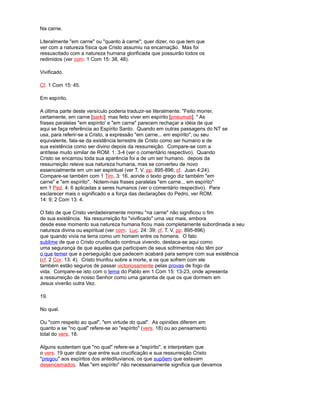 Na carne.
Literalmente "em carne" ou "quanto à carne"; quer dizer, no que tem que
ver com a natureza física que Cristo assumiu na encarnação. Mas foi
ressuscitado com a natureza humana glorificada que possuirão todos os
redimidos (ver com. 1 Com 15: 38, 48).
Vivificado.
Cf. 1 Com 15: 45.
Em espírito.
A última parte deste versículo poderia traduzir-se literalmente: "Feito morrer,
certamente, em carne [sarkí]. mas feito viver em espírito [pnéumati]. " As
frases paralelas "em espírito' e "em carne" parecem rechaçar a idéia de que
aqui se faça referência ao Espírito Santo. Quando em outras passagens do NT se
usa, para referir-se a Cristo, a expressão "em carne... em espírito", ou seu
equivalente, fala-se da existência terrestre de Cristo como ser humano e de
sua existência como ser divino depois da ressurreição. Compare-se com a
antítese muito similar de ROM. 1: 3-4 (ver o comentário respectivo). Quando
Cristo se encarnou toda sua aparência foi a de um ser humano. depois da
ressurreição reteve sua natureza humana, mas se converteu de novo
essencialmente em um ser espiritual (ver T. V. pp. 895-896; cf. Juan 4:24).
Compare-se também com 1 Tim. 3: 16, aonde o texto grego diz também "em
carne" e "em espírito". Notem-nas frases paralelas "em carne... em espírito"
em 1 Ped. 4: 6 aplicadas a seres humanos (ver o comentário respectivo). Para
esclarecer mais o significado e a força das declarações do Pedro, ver ROM.
14: 9; 2 Com 13: 4.
O fato de que Cristo verdadeiramente morreu "na carne" não significou o fim
de sua existência. Na ressurreição foi "vivificado" uma vez mais, embora
desde esse momento sua natureza humana ficou mais completamente subordinada a seu
natureza divina ou espiritual (ver com. Luc. 24: 39; cf. T. V, pp. 895-896)
que quando vivia na terra como um homem entre os homens. O fato
sublime de que o Cristo crucificado continua vivendo, destaca-se aqui como
uma segurança de que aqueles que participam de seus sofrimentos não têm por
o que temer que a perseguição que padecem acabará para sempre com sua existência
(cf. 2 Cor. 13: 4). Cristo triunfou sobre a morte, e os que sofrem com ele
também estão seguros de passar victoriosamente pelas provas de fogo da
vida. Compare-se isto com o tema do Pablo em 1 Com 15: 13-23, onde apresenta
a ressurreição de nosso Senhor como uma garantia de que os que dormem em
Jesus viverão outra Vez.
19.
No qual.
Ou "com respeito ao qual", "em virtude do qual". As opiniões diferem em
quanto a se "no qual" refere-se ao "espírito" (vers. 18) ou ao pensamento
total do vers. 18.
Alguns sustentam que "no qual" refere-se a "espírito", e interpretam que
o vers. 19 quer dizer que entre sua crucificação e sua ressurreição Cristo
"pregou" aos espíritos dos antediluvianos, os que supõem que estavam
desencarnados. Mas "em espírito" não necessariamente significa que devamos
 
