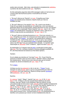 aceitar esta conclusão. Além disso, esta dedução é completamente antibíblica,
e portanto não deve aceitar-se (ver com. "espíritos").
As três explicações seguintes desta difícil passagem estão em harmonia com
o ensino geral das Escrituras quanto à inconsciência do homem
na morte.
L. "No qual" refere-se ao "Espírito", e o vers. 19 significa que Cristo
pregou aos antediluvianos mediante o Espírito Santo por meio do
ministério do Noé.
2. "No qual" refere-se a "em espírito" (vers. 18), o qual é uma alusão a
Cristo em sua estado de preexistência, um estado que, como sua natureza
glorificada depois de sua ressurreição, poderia descrever-se como "em espírito".
Compare-se com a expressão "Deus é espírito" (ver com. Juan 4: 24). Cristo
pregou aos antediluvianos "enquanto se preparava o arca", antes de vir a
a terra ou seja durante sua preexistência. Cf. com. Heb. 9: 14.
3. "No qual" refere-se retrospectivamente ao vers. 18 em seu conjunto, e o
vers. 19 significa que Cristo, em virtude de sua morte vigária e sua ressurreição
ainda futuras, "foi e pregou... em espírito" aos antediluvianos mediante o
ministério do Noé. Como Cristo devia ser "morto na carne, mas vivificado
em espírito" (vers. 18), anteriormente pregou a salvação mediante Noé e
salvou "por 591 água" aos que aceitaram essa salvação. E é também "pela
ressurreição do Jesucristo" como "o batismo... agora nos salva" (vers. 21).
As explicações 2 e 3 seguem mais de perto a construção do texto grego
(dos vers. 18 e 19), o contexto imediato e diversas passagens paralelos do
NT. (Ver Nota Adicional da tradutora ao final deste capítulo.)
Também.
Ou em adição aos incluídos em "nos levar" (vers. 18). O que Cristo fez
possível no Calvário "para nos levar a Deus", "também" esteve a disposição
dos antediluvianos. Nunca houve outro caminho para que os homens
escapem do cárcere de Satanás (ver com. Hech. 4: 12).
Foi e pregou.
A ênfase se acha na predicación e não no ato de ir. "Pregou" é uma
tradução do verbo k'rússÇ, que é o que se usa geralmente para referir-se
a predicación de Cristo nesta terra. Quanto ao tempo quando aconteceu
esta predicación, ver com. vers. 20.
Espíritos.
Gr. pnéuma, "vento", "fôlego", "espírito" (ver com. Luc. 8: 55; cf. com.
Núm. 5: 14). O fôlego é uma das características distintivas dos seres
viventes, mas aqui, devido a uma sinédoque, figura de retórica na qual
uma parte de algo se toma como o tudo, pnéuma poderia significar simplesmente
"pessoa". Compare-se com 1 Cor. 16: 1 8, onde "meu espírito" significa "eu", e
Gál. 6: 18; 2 Tim. 4: 22; etc., onde "seu espírito" ou "seu espírito"
significam "vós" ou você" (cf. Fil. 4: 23). Ver com. Heb. 12: 9, 23; cf.
Núm. 16: 22; 27: 16. portanto estes "espíritos" podem ser considerados
como seres humanos vivos. A primeira parte do vers. 20 indubitavelmente os
identifica como pessoas que viveram na terra imediatamente antes do
 