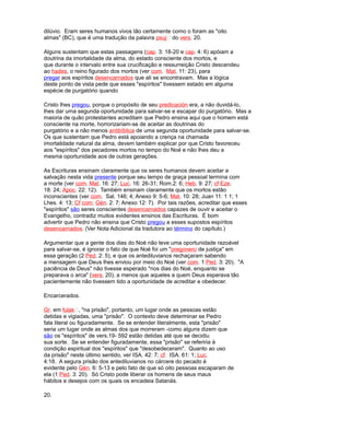 dilúvio. Eram seres humanos vivos tão certamente como o foram as "oito
almas" (BC), que é uma tradução da palavra psuj do vers. 20.
Alguns sustentam que estas passagens (cap. 3: 18-20 e cap. 4: 6) apóiam a
doutrina da imortalidade da alma, do estado consciente dos mortos, e
que durante o intervalo entre sua crucificação e ressurreição Cristo descendeu
ao hades, o reino figurado dos mortos (ver com. Mat. 11: 23), para
pregar aos espíritos desencarnados que ali se encontravam. Mas a lógica
deste ponto de vista pede que esses "espíritos" tivessem estado em alguma
espécie de purgatório quando
Cristo lhes pregou, porque o propósito de seu predicación era, a não duvidá-lo,
lhes dar uma segunda oportunidade para salvar-se e escapar do purgatório. Mas a
maioria de quão protestantes acreditam que Pedro ensina aqui que o homem está
consciente na morte, horrorizariam-se de aceitar as doutrinas do
purgatório e a não menos antibíblica de uma segunda oportunidade para salvar-se.
Os que sustentam que Pedro está apoiando a crença na chamada
imortalidade natural da alma, devem também explicar por que Cristo favoreceu
aos "espíritos" dos pecadores mortos no tempo do Noé e não lhes deu a
mesma oportunidade aos de outras gerações.
As Escrituras ensinam claramente que os seres humanos devem aceitar a
salvação nesta vida presente porque seu tempo de graça pessoal termina com
a morte (ver com. Mat. 16: 27; Luc. 16: 26-31; Rom.2: 6; Heb. 9: 27; cf Eze.
18: 24; Apoc. 22: 12). Também ensinam claramente que os mortos estão
inconscientes (ver com. Sal. 146; 4; Anexo 9: 5-6; Mat. 10: 28; Juan 11: 1 1; 1
Lhes. 4: 13; Cf com. Gén. 2: 7; Anexo 12: 7). Por tais razões, acreditar que esses
"espíritos" são seres conscientes desencarnados capazes de ouvir e aceitar o
Evangelho, contradiz muitos evidentes ensinos das Escrituras. É bom
advertir que Pedro não ensina que Cristo pregou a esses supostos espíritos
desencarnados. (Ver Nota Adicional da tradutora ao término do capítulo.)
Argumentar que a gente dos dias do Noé não teve uma oportunidade razoável
para salvar-se, é ignorar o fato de que Noé foi um "pregonero de justiça" em
essa geração (2 Ped. 2: 5), e que os antediluvianos rechaçaram sabendo
a mensagem que Deus lhes enviou por meio do Noé (ver com. 1 Ped. 3: 20). "A
paciência de Deus" não tivesse esperado "nos dias do Noé, enquanto se
preparava o arca" (vers. 20), a menos que aqueles a quem Deus esperava tão
pacientemente não tivessem tido a oportunidade de acreditar e obedecer.
Encarcerados.
Gr. em fulak, "na prisão", portanto, um lugar onde as pessoas estão
detidas e vigiadas, uma "prisão". O contexto deve determinar se Pedro
fala literal ou figuradamente. Se se entender literalmente, esta "prisão"
seria um lugar onde as almas dos que morreram -como alguns dizem que
são os "espíritos" de vers.19- 592 estão detidas até que se decidiu
sua sorte. Se se entender figuradamente, essa "prisão" se referiria à
condição espiritual dos "espíritos" que "desobedeceram". Quanto ao uso
da prisão" neste último sentido, ver ISA. 42: 7; cf. ISA. 61: 1; Luc.
4:18. A segura prisão dos antediluvianos no cárcere do pecado é
evidente pelo Gén. 6: 5-13 e pelo fato de que só oito pessoas escaparam de
ela (1 Ped. 3: 20). Só Cristo pode liberar os homens de seus maus
hábitos e desejos com os quais os encadeia Satanás.
20.
 