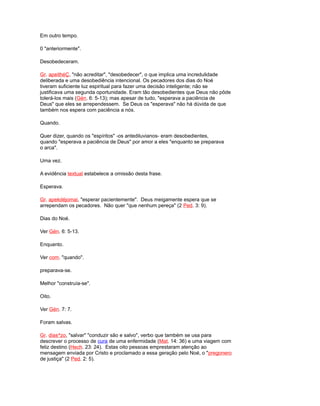 Em outro tempo.
0 "anteriormente".
Desobedeceram.
Gr. apeithéÇ, "não acreditar", "desobedecer", o que implica uma incredulidade
deliberada e uma desobediência intencional. Os pecadores dos dias do Noé
tiveram suficiente luz espiritual para fazer uma decisão inteligente; não se
justificava uma segunda oportunidade. Eram tão desobedientes que Deus não pôde
tolerá-los mais (Gén. 6: 5-13); mas apesar de tudo, "esperava a paciência de
Deus" que eles se arrependessem. Se Deus os "esperava" não há dúvida de que
também nos espera com paciência a nós.
Quando.
Quer dizer, quando os "espíritos" -os antediluvianos- eram desobedientes,
quando "esperava a paciência de Deus" por amor a eles "enquanto se preparava
o arca".
Uma vez.
A evidência textual estabelece a omissão desta frase.
Esperava.
Gr. apekdéjomai, "esperar pacientemente". Deus meigamente espera que se
arrependam os pecadores. Não quer "que nenhum pereça" (2 Ped. 3: 9).
Dias do Noé.
Ver Gén. 6: 5-13.
Enquanto.
Ver com. "quando".
preparava-se.
Melhor "construía-se".
Oito.
Ver Gén. 7: 7.
Foram salvas.
Gr. dias^zo, "salvar" "conduzir são e salvo", verbo que também se usa para
descrever o processo de cura de uma enfermidade (Mat. 14: 36) e uma viagem com
feliz destino (Hech. 23: 24). Estas oito pessoas emprestaram atenção ao
mensagem enviada por Cristo e proclamado a essa geração pelo Noé, o "pregonero
de justiça" (2 Ped. 2: 5).
 
