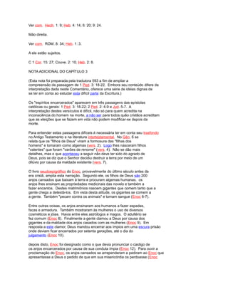 Ver com. Hech. 1: 9; Heb. 4: 14; 6: 20; 9: 24.
Mão direita.
Ver com. ROM. 8: 34; Heb. 1: 3.
A ele estão sujeitos.
C 1 Cor. 15: 27; Couve. 2: 10; Heb. 2: 8.
NOTA ADICIONAL DO CAPÍTULO 3
(Esta nota foi preparada pela tradutora 593 a fim de ampliar a
compreensão da passagem de 1 Ped. 3: 18-22. Embora seu conteúdo difere da
interpretação dada neste Comentário, oferece uma série de idéias dignas de
se ter em conta ao estudar esta difícil parte da Escritura.)
Os "espíritos encarcerados" aparecem em três passagens das epístolas
católicas ou gerais: 1 Ped. 3: 18-22; 2 Ped. 2: 4-9 e Jud. 5-7. A
interpretação destes versículos é difícil, não só para quem acredita na
inconsciência do homem na morte, a não ser para todos quão cristãos acreditam
que as eleições que se fazem em vida não podem modificar-se depois da
morte.
Para entender estas passagens difíceis é necessária ter em conta seu trasfondo
no Antigo Testamento e na literatura intertestamental. No Gén. 6 se
relata que os "filhos de Deus" viram a formosura das "filhas dos
homens" e tomaram como algemas (vers. 2). Logo lhes nasceram filhos
"valentes" que foram "varões de renome" (vers. 4). Não se dão mais
detalhes, mas o que aconteceu a seguir não deve ter sido do agrado de
Deus, pois se diz que o Senhor decidiu destruir a terra por meio de um
dilúvio por causa da maldade existente (vers. 7).
O livro seudoepigráfico do Enoc, provavelmente do último século antes da
era cristã, amplia esta narração. Segundo ele, os filhos de Deus são 200
anjos cansados que baixam à terra e procuram algemas humanas. os
anjos lhes ensinam as propriedades medicinais das novelo e também a
fazer encantos. Destes matrimônios nascem gigantes que comem tanto que a
gente chega a detestá-los. Em vista desta atitude, os gigantes se comem a
a gente. Também "pecam contra os animais" e tomam sangue (Enoc 6-7).
Entre outras coisas, os anjos ensinaram aos humanos a fazer espadas,
facas e armadura. Também mostraram às mulheres o uso de diversos
cosméticos e jóias. Havia entre eles astrólogos e magos. O adultério se
fez comum (Enoc 8). Finalmente a gente clamou a Deus por causa dos
gigantes e da maldade dos anjos casados com as mulheres (Enoc 9). Em
resposta a este clamor, Deus mandou encerrar aos ímpios em uma escura prisão
onde deviam ficar encerrados por setenta gerações, até o dia do
julgamento (Enoc 10).
depois disto, Enoc foi designado como o que devia pronunciar o castigo de
os anjos encarcerados por causa de sua conduta ímpia (Enoc 12). Para ouvir a
proclamação do Enoc, os anjos cansados se arrependeram e pediram ao Enoc que
apresentasse a Deus o pedido de que em sua misericórdia os perdoasse (Enoc
 