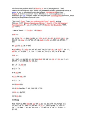 recordar que a parábola do rico e Lázaro (Luc. 16) foi empregada por Cristo
mesmo para ensinar uma lição. Estas três passagens parecem entender-se melhor se
supõe-se que os leitores conheciam a ampliação intertestamental do relato
do Gén. 6. Também ocasionam menos dificuldade de interpretação quando se
estabelece que são exemplos tirados de uma passagem seudoepigráfico conhecido, e não
afirmações teológicas do Pedro e Judas.
(Ver John C. Brunt, "Cristo and the Imprisoned Spirits", Ministry, abril de
1988, pp. 15-17. "Ethiopic Apocalypse of Enoch [1 Enoch] , in The Old Testament
Pseudepigrapha, T. l, ed. James Charles Worth [Garden City: Doubleday, 1983],
pp. 5-108.)
COMENTÁRIOS DO ELENA G. DO WHITE
3 NB 124
3-4 DC 58; CM 133, 288; CN 128, 391; CRA 53; CS 515; EC 32; ECFP 19; Ev 200,
366; FÉ 142; HAp 417; 1JT 55; 2JT 202; MeM 126; MJ 343, 352, 358; 2T 182; 4T
190
3-5 CN 390; lT 278; 4T 644
4 CN 130; Ed 242; HAd 484; 1JT 351, 597, 599; 3JT 291; MC 221; MeM 51, 57, 174;
MM 60, 163; 1T 694; 2T 51, 127, 175, 288, 301, 316, 436, 593; 3T 24; 4T 348
6 PP 143
8 C (1967) 103; 2JT 25, 547; 3JT 389; MeM 106,199, 242; OE 127; RC 53; 1T 481;
3T 417; 4T 367; 5T 590; TM 150, 251
8-9 1JT 449; PP 558
8-12 5T 175
8-15 OE 386
9 DTG 231; MC 390
9-10 5T 176
10-11 MeM 185
10-12 NB 298-299; 1T 502, 566, 702; 2T 55
12 CH 412; 2JT 67
12-13 CS 584
14 1T 502
15 C (1967) 22, 143; CRA 60; EC 401; Ev 55, 183, 261, 317, 408; 1JT 26, 357;
2JT 152, 378, 431, 446, 544; 3JT 47, 274; MJ 83, 280; P 87-88, 125, 262; SC
58; 1T 135, 648; 2T 93, 343, 389, 556; 3T 225; 4T 258; 5T 19, 333, 519; 6T 75,
81, 400
 