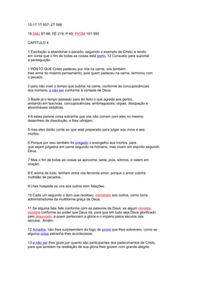 15-17 1T 507; 2T 598
18 DMJ 97-98; FÉ 219; P 49; PVGM 191 595
CAPÍTULO 4
1 Exortação a abandonar o pecado, seguindo o exemplo de Cristo, e tendo
em conta que o fim de todas as coisas está perto. 12 Consuelo para suportar
a perseguição.
1 POSTO QUE Cristo padeceu por nós na carne, vós também
lhes arme do mesmo pensamento; pois quem padeceu na carne, terminou com
o pecado,
2 para não viver o tempo que subtrai na carne, conforme às concupiscências
dos homens, a não ser conforme à vontade de Deus.
3 Baste já o tempo passado para ter feito o que agrada aos gentis,
andando em lascívias, concupiscências, embriaguezes, orgias, dissipação e
abomináveis idolatrias.
4 A estes parece coisa estranha que vós não corram com eles no mesmo
desenfreio de dissolução, e lhes ultrajam;
5 mas eles darão conta ao que está preparado para julgar aos vivos e aos
mortos.
6 Porque por isso também foi pregado o evangelho aos mortos, para
que sejam julgados em carne segundo os homens, mas vivam em espírito segundo
Deus.
7 Mas o fim de todas as coisas se aproxima; sede, pois, sóbrios, e velem em
oração.
8 E acima de tudo, tenham entre vós fervente amor; porque o amor cobrirá
multidão de pecados.
9 Lhes hospede os uns aos outros sem falações.
10 Cada um segundo o dom que recebeu, minístrelo aos outros, como bons
administradores da multiforme graça de Deus.
11 Se alguma fala, fale conforme com as palavras de Deus; se algum ministra,
ministre conforme ao poder que Deus dá, para que em tudo seja Deus glorificado
pelo Jesucristo, a quem pertencem a glória e o império pelos séculos dos
séculos. Amém.
12 Amados, não lhes surpreendam do fogo de prova que lhes sobreveio, como se
alguma coisa estranha lhes acontecesse,
13 a não ser lhes goze por quanto são participantes dos padecimentos de Cristo,
para que também na revelação de sua glória lhes gozem com grande alegria.
 