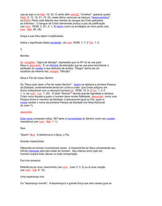 usa-se aqui e no Heb. 12: 24. O verbo afim rantízÇ, "orvalhar", aparece quatro
(Heb. 9: 13, 19, 21; 10: 22; neste último versículo se traduziu "desencardidos"
na RVR). Pedro está falando dos méritos do sangue de Cristo aplicados
ao indivíduo. O sangue de Cristo derramada produz a paz da justificação
(ver com. ROM. 3: 25 ; 5: 1, 9) assim como os privilégios do novo pacto (ver,
com. Mat. 26: 28).
Graça e paz lhes sejam multiplicadas.
Sobre o significado desta saudação, ver com. ROM. 1: 7; 2 Cor. 1: 2.
3.
Bendito.
Gr. eulog'tós, "digno de bênção", expressão que no NT só se usa para
Deus e Jesucristo. É um término de adoração que se usa para reconhecer a
perfeição do caráter e dos atributos de ambos. "Elogio" deriva de um
vocábulo da mesma raiz: eulogía, "bênção".
Deus e Pai de nosso Senhor.
Ou "Deus quer dizer o Pai de nosso Senhor". Assim se destaca a primeira Pessoa
da Deidade, evidentemente tendo em conta a união que Cristo adquiriu em
forma indissolúvel com a natureza humana (cf. ROM. 15: 6; 2 Cor. 1: 3; F.
1: 3; ver com. Luc. 1: 35). O título "Senhor"" denota grande dignidade e destaca
Cristo como Aquele a quem o homem deve render fidelidade. Jesucristo, como uma
Pessoa divina e membro da Deidade, é plenamente igual ao Pai, quem a
miúdo recebe o nome da primeira Pessoa da Deidade (ver Nota Adicional
do Juan 1).
Jesucristo.
Este nome composto indica 567 tanto a humanidade do Senhor como seu caráter
messiânico (ver com. Mat. 1: 1).
Que.
"Quem" (BJ). A referência é a Deus, o Pai.
Grande misericórdia.
Oferecida ao homem inumeráveis vezes. A misericórdia de Deus compreende seu
infinito interesse pelo bem-estar do homem. Seu intenso amor pelo ser
humano supera todo cálculo ou toda comparação.
Fez-nos renascer.
Referência ao novo nascimento (ver com. Juan 3: 3, 5) ou à nova criação
(ver com. Gál. 6: 15).
Uma esperança viva.
Ou "esperança vivente". A esperança é a grande força que sem cessar guia ao
 