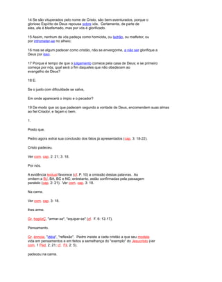 14 Se são vituperados pelo nome de Cristo, são bem-aventurados, porque o
glorioso Espírito de Deus repousa sobre vós. Certamente, de parte de
eles, ele é blasfemado, mas por vós é glorificado.
15 Assim, nenhum de vós padeça como homicida, ou ladrão, ou malfeitor, ou
por intrometer-se no alheio;
16 mas se algum padecer como cristão, não se envergonhe, a não ser glorifique a
Deus por isso.
17 Porque é tempo de que o julgamento comece pela casa de Deus; e se primeiro
começa por nós, qual será o fim daqueles que não obedecem ao
evangelho de Deus?
18 E:
Se o justo com dificuldade se salva,
Em onde aparecerá o ímpio e o pecador?
19 De modo que os que padecem segundo a vontade de Deus, encomendem suas almas
ao fiel Criador, e façam o bem.
1.
Posto que.
Pedro agora extrai sua conclusão dos fatos já apresentados (cap, 3: 18-22).
Cristo padeceu.
Ver com. cap. 2: 21; 3: 18.
Por nós.
A evidência textual favorece (cf. P. 10) a omissão destas palavras. As
omitem a BJ, BA, BC e NC; entretanto, estão confirmadas pela passagem
paralelo (cap. 2: 21). Ver com. cap. 3: 18.
Na carne.
Ver com. cap. 3: 18.
lhes arme.
Gr. hoplízÇ, "armar-se", "equipar-se" (cf. F. 6: 12-17).
Pensamento.
Gr. énnoia, "idéia", "reflexão". Pedro insiste a cada cristão a que seu modele
vida em pensamentos e em feitos a semelhança do "exemplo" do Jesucristo (ver
com. 1 Ped. 2: 21; cf. Fil. 2: 5).
padeceu na carne.
 