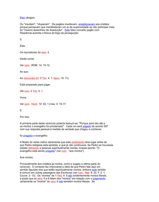 Eles ultrajam.
Ou "insultam", "vituperam". Os pagãos insultavam, amaldiçoavam aos cristãos
porque pensavam que manifestavam um ar de superioridade ao não participar mais
do "mesmo desenfreio de dissolução". Este falso conceito pagão com
freqüência acendia a faísca do fogo da perseguição.
5.
Eles.
Os injuriadores do vers. 4.
Darão conta.
Ver com. ROM. 14: 10-12.
Ao que.
Ao Jesucristo (cf. 2 Tim. 4: 1; Apoc. 19: 11).
Está preparado para julgar.
Ver com. 2 Tim. 4: 1.
Vivos.
Ver com. Hech. 10: 42; 1 Lhes. 4: 15-17.
6.
Por isso.
A primeira parte deste versículo poderia traduzir-se: "Porque para isto até a
os mortos o evangelho foi proclamado". Cada um será julgado de acordo 597
com sua resposta pessoal à medida da verdade que chegou a conhecer.
foi pregado o evangelho.
A flexão do verbo indica claramente que esta predicación teve lugar antes de
que Pedro redigisse esta epístola, e que já não continuava. Se Pedro se houvesse
estado refiriendo a pessoas espiritualmente mortas, tivesse escrito: "O
evangelho está sendo pregado" (ver com. "aos mortos").
Aos mortos.
Provavelmente aos cristãos já mortos, como o sugere a última parte do
versículo. O contexto faz improvável a idéia de que Pedro fale aqui em
sentido figurado dos que estão espiritualmente mortos, embora este sentido
é comum em outras passagens das Escrituras (ver com. Mat. 8: 22; F. 2: 1;
Couve. 2: 13). Os "mortos" de 1 Ped. 4: 5 são evidentemente mortos literais,
e posto que os vers. 5 e 6 falam dos "mortos" em relação com o julgamento,
certamente os "mortos" do vers. 6 são também mortos literais. Se
 